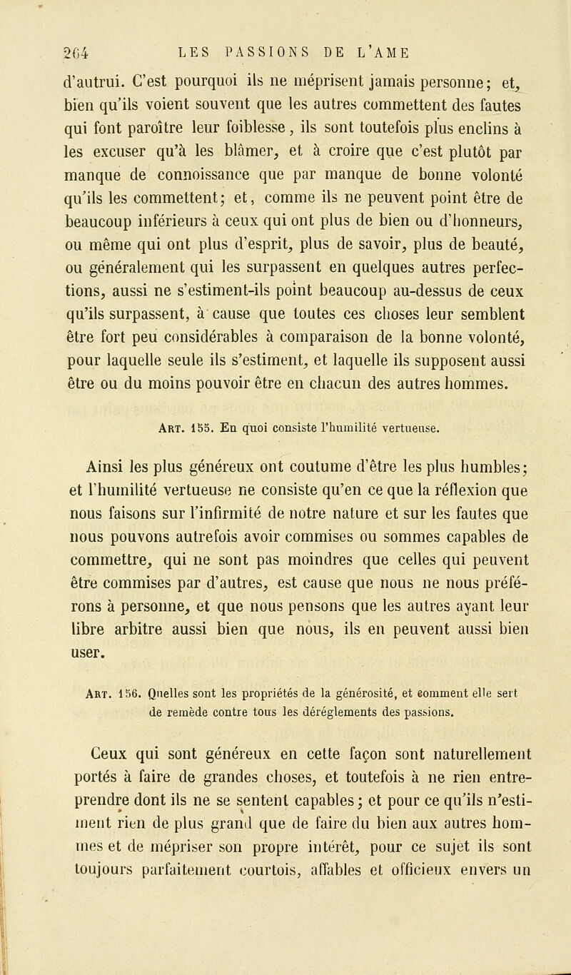 d'autrui. C'est pourquoi ils ne méprisent jamais personne; et, bien qu'ils voient souvent que les autres commettent des fautes qui font paroître leur faiblesse, ils sont toutefois plus enclins à les excuser qu'à les blâmer, et à croire que c'est plutôt par manque de connoissance que par manque de bonne volonté qu'ils les commettent; et, comme ils ne peuvent point être de beaucoup inférieurs à ceux qui ont plus de bien ou d'honneurs, ou même qui ont plus d'esprit, plus de savoir, plus de beauté, ou généralement qui les surpassent en quelques autres perfec- tions, aussi ne s'estiment-ils point beaucoup au-dessus de ceux qu'ils surpassent, à cause que toutes ces choses leur semblent être fort peu considérables à comparaison de la bonne volonté, pour laquelle seule ils s'estiment, et laquelle ils supposent aussi être ou du moins pouvoir être en chacun des autres hommes. Art. 155. En quoi consiste l'humilité vertueuse. Ainsi les plus généreux ont coutume d'être les plus humbles; et l'humilité vertueuse ne consiste qu'en ce que la réflexion que nous faisons sur l'infirmité de notre nature et sur les fautes que nous pouvons autrefois avoir commises ou sommes capables de commettre, qui ne sont pas moindres que celles qui peuvent être commises par d'autres, est cause que nous ne nous préfé- rons à personne, et que nous pensons que les autres ayant leur libre arbitre aussi bien que nous, ils en peuvent aussi bien user. Art. 156. Quelles sont les propriétés de la générosité, et eomment elle sert de remède contre tous les dérèglements des passions. Ceux qui sont généreux en cette façon sont naturellement portés à faire de grandes choses, et toutefois à ne rien entre- prendre dont ils ne se sentent capables ; et pour ce qu'ils n'esti- ment rien de plus grand que de faire du bien aux autres hom- mes et de mépriser son propre intérêt, pour ce sujet ils sont toujours parfaitement courtois, affables et officieux envers un