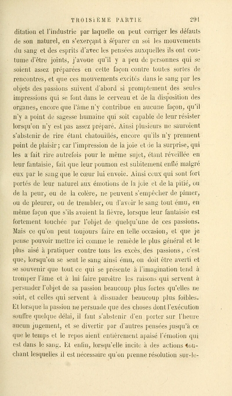 ditation et l'industrie par laquelle on peut corriger les défauts de son naturel, en s'exerçant à séparer en soi les mouvements du sang et des esprits d'avec les pensées auxquelles ils ont cou- tume d'être joints, j'avoue qu'il y a peu de personnes qui se soient assez préparées en cette façon contre toutes sortes de rencontres, et que ces mouvements excités dans le sang par les objets des passions suivent d'abord si promptement des seules impressions qui se font dans le cerveau et de la disposition des organes, encore que l'àme n'y contribue en aucune façon, qu'il n'y a point de sagesse humaine qui soit capable de leur résister lorsqu'on n'y est pas assez préparé. Ainsi plusieurs ne sauroient s'abstenir de rire étant chatouillés, encore qu'ils n'y prennent point de plaisir; car l'impression de la joie et de la surprise, qui les a fait rire autrefois pour le même sujet, étant réveillée en leur fantaisie, fait que leur poumon est subitement enflé malgré eux par le sang que le cœur lui envoie. Ainsi ceux qui sont fort portés de leur naturel aux émotions de la joie et de la pitié, ou de la peur, ou de la colère, ne peuvent s'empêcher de pâmer, ou de pleurer, ou de trembler, ou d'avoir le sang tout ému, en même façon que s'ils avoient la fièvre, lorsque leur fantaisie est fortement touchée par l'objet de quelqu'une de ces passions. Mais ce qu'on peut toujours faire en telle occasion, et que je pense pouvoir mettre ici comme le remède le plus général et le plus aisé à pratiquer contre tous les excès, des passions, c'est que, lorsqu'on se sent le sang ainsi ému, on doit être averti et se souvenir que tout ce qui se présente à l'imagination tend à tromper l'âme et à lui faire paraître les raisons qui servent à persuader l'objet de sa passion beaucoup plus fortes qu'elles ne sont, et celles qui servent à dissuader beaucoup plus foibles. Et lorsque la passion ne persuade que des choses dont l'exécution souffre quelque délai, il faut s'abstenir d'en porter sur l'heure aucun jugement, et se divertir par d'autres pensées jusqu'à ce que le temps et le repos aient entièrement apaisé l'émotion qui est dans le sang. Et enfin, lorsqu'elle incite à des actions «tou- chant lesquelles il est nécessaire qu'on prenne résolution sur-le-