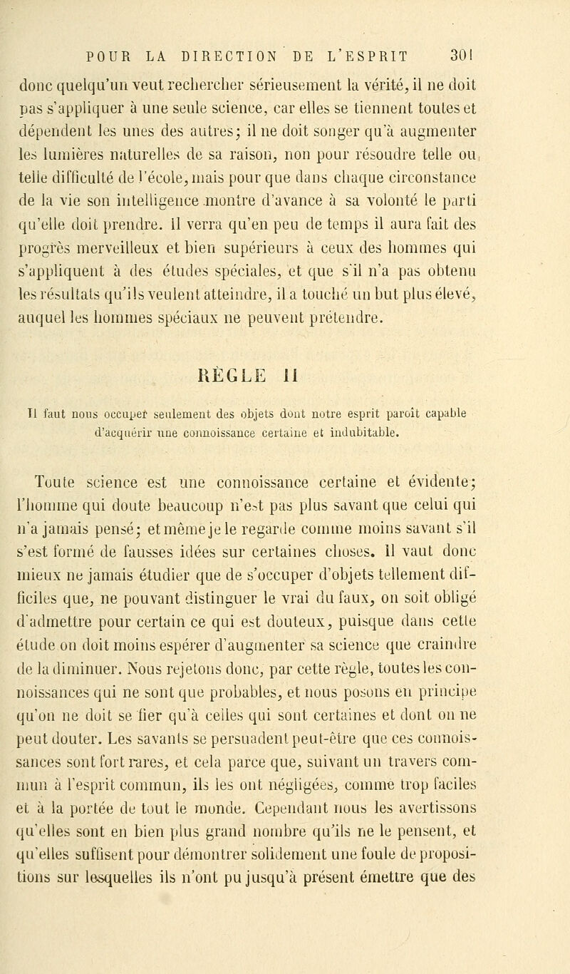 donc quelqu'un veut rechercher sérieusement la vérité, il ne doit pas s'appliquer à une seule science, car elles se tiennent toutes et dépendent les unes des autres; il ne doit songer qua augmenter les lumières naturelles de sa raison, non pour résoudre telle ou: teiie difficulté de l'école, mais pour que dans chaque circonstance de la vie son intelligence .montre d'avance à sa volonté le parti qu'elle doit prendre, il verra qu'en peu de temps il aura fait des progrès merveilleux et bien supérieurs à ceux des hommes qui s'appliquent à des études spéciales, et que s'il n'a pas obtenu les résultats qu'ils veulent atteindre, il a touché un but plus élevé, auquel les hommes spéciaux ne peuvent prétendre. RÈGLE il Il faut nous occuper seulement des objets dont notre esprit paroit capable d'acquérir une connoissance certaine et indubitable. Toute science est une connoissance certaine et évidente; l'homme qui doute beaucoup n'est pas plus savant que celui qui n'a jamais pensé; et même je le regarde comme moins savant s'il s'est formé de fausses idées sur certaines choses. 11 vaut donc mieux ne jamais étudier que de s'occuper d'objets tellement dif- ficiles que, ne pouvant distinguer le vrai du faux, on soit obligé d'admettre pour certain ce qui est douteux, puisque dans cette étude on doit moins espérer d'augmenter sa science que craindre de la diminuer. Nous rejetons donc, par cette règle, toutes les con- noissances qui ne sont que probables, et nous posons en principe qu'on ne doit se fier qu'à celles qui sont certaines et dont ou ne peut douter. Les savants se persuadent peut-être que ces connois- sances sont fort rares, et cela parce que, suivant un travers com- mun à l'esprit commun, ils les ont négligées, comme trop faciles et à la portée de tout le monde. Cependant nous les avertissons qu'elles sont en bien plus grand nombre qu'ils ne le pensent, et qu'elles suffisent pour démontrer solidement une foule de proposi- tions sur lesquelles ils n'ont pu jusqu'à présent émettre que des