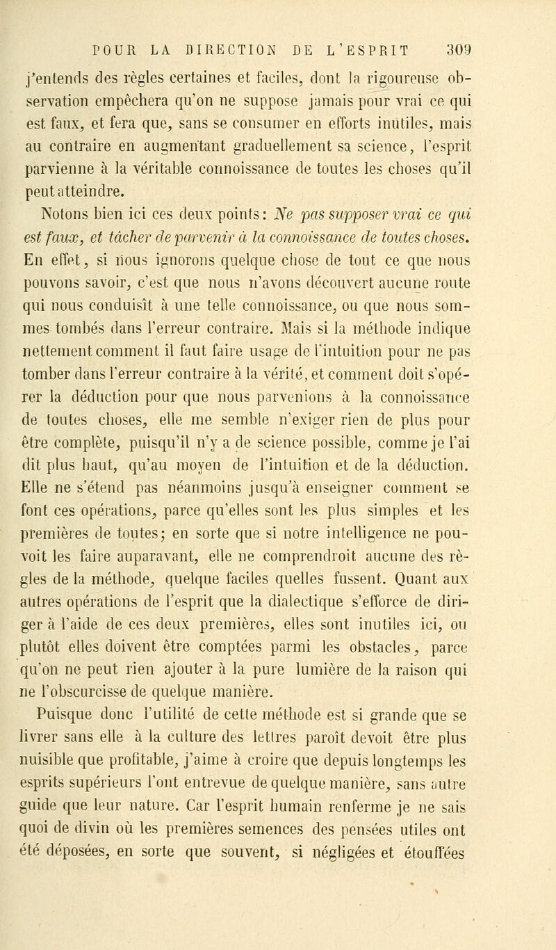 j'entends des règles certaines et faciles, dont la rigoureuse ob- servation empêchera qu'on ne suppose jamais pour vrai ce qui est faux, et fera que, sans se consumer en efforts inutiles, mais au contraire en augmentant graduellement sa science, l'esprit parvienne à la véritable connoissance de toutes les choses qu'il peut atteindre. Notons bien ici ces deux points : Ne pas supposer vrai ce qui est faux, et tâcher de parvenir à la connoissance de toutes choses. En effet, si nous ignorons quelque chose de tout ce que nous pouvons savoir, c'est que nous n'avons découvert aucune route qui nous conduisît à une telle connoissance, ou que nous som- mes tombés dans l'erreur contraire. Mais si la méthode indique nettement comment il faut faire usage de l'intuition pour ne pas tomber dans l'erreur contraire à la vérité, et comment doit s'opé- rer la déduction pour que nous parvenions à la connoissance de toutes choses, elle me semble n'exiger rien de plus pour être complète, puisqu'il n'y a de science possible, comme je l'ai dit plus haut, qu'au moyen de l'intuition et de la déduction. Elle ne s'étend pas néanmoins jusqu'à enseigner comment se font ces opérations, parce qu'elles sont les plus simples et les premières de toutes; en sorte que si notre intelligence ne pou- voit les faire auparavant, elle ne cornprendroit aucune des rè- gles de la méthode, quelque faciles quelles fussent. Quant aux autres opérations de l'esprit que la dialectique s'efforce de diri- ger à l'aide de ces deux premières, elles sont inutiles ici, ou plutôt elles doivent être comptées parmi les obstacles, parce qu'on ne peut rien ajouter à la pure lumière de la raison qui ne l'obscurcisse de quelque manière. Puisque donc l'utilité de cette méthode est si grande que se livrer sans elle à la culture des lettres paroît devoit être plus nuisible que profitable, j'aime à croire que depuis longtemps les esprits supérieurs l'ont entrevue de quelque manière, sans tmtre guide que leur nature. Car l'esprit humain renferme je ne sais quoi de divin où les premières semences des pensées utiles ont été déposées, en sorte que souvent, si négligées et étouffées