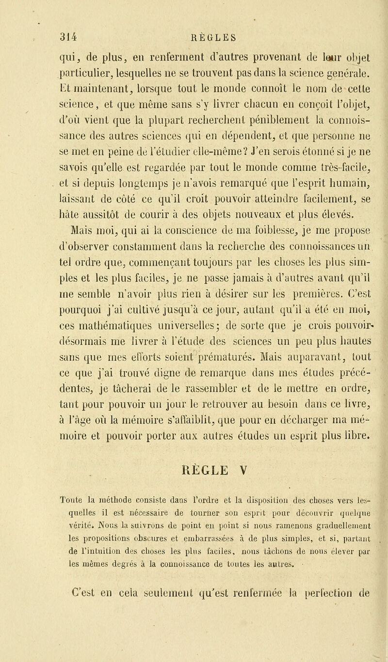 qui, de plus, en renferment d'autres provenant de leur objet particulier, lesquelles ne se trouvent pas clans la science générale. El maintenant, lorsque tout le monde connoît le nom de cette science, et que même sans s'y livrer chacun en conçoit l'objet, d'où vient que la plupart recherchent péniblement la connois- sance des autres sciences qui en dépendent, et que personne ne se met en peine de l'étudier elle-même? J'en serois étonné si je ne savois qu'elle est regardée par tout le monde comme très-facile, et si depuis longtemps je n'avois remarqué que l'esprit humain, laissant de côté ce qu'il croit pouvoir atteindre facilement, se hâte aussitôt de courir à des objets nouveaux et plus élevés. Mais moi, qui ai la conscience de ma foiblesse, je me propose d'observer constamment dans la recherche des connoissancesun tel ordre que, commençant toujours par les choses les plus sim- ples et les plus faciles, je ne passe jamais à d'autres avant qu'il nie semble n'avoir plus rien à désirer sur les premières. C'est pourquoi j'ai cultivé jusqu'à ce jour, autant qu'il a été en moi, ces mathématiques universelles; de sorte que je crois pouvoir* désormais me livrer à l'étude des sciences un peu plus hautes sans que mes efforts soient prématurés. Mais auparavant, tout ce que j'ai trouvé digne de remarque dans mes études précé- dentes, je tâcherai de le rassembler et de le mettre en ordre, tant pour pouvoir un jour le retrouver au besoin dans ce livre, à l'âge où la mémoire s'affaiblit, que pour en décharger ma mé- moire et pouvoir porter aux autres études un esprit plus libre. RÈGLE V Toute la méthode consiste dans l'ordre et la disposition des choses vers les- quelles il est nécessaire de tourner son esprit pour découvrir quelque véritéi Nous la suivrons de point en point si nous ramenons graduellement les propositions obscures et embarrassées à de plus simples, et si, partant de l'intuition des choses les plus faciles, nous tâchons de nous élever par les mêmes degrés à la connoissance de toutes les autres. • C'est en cela seulement qu'est renfermée la perfection de