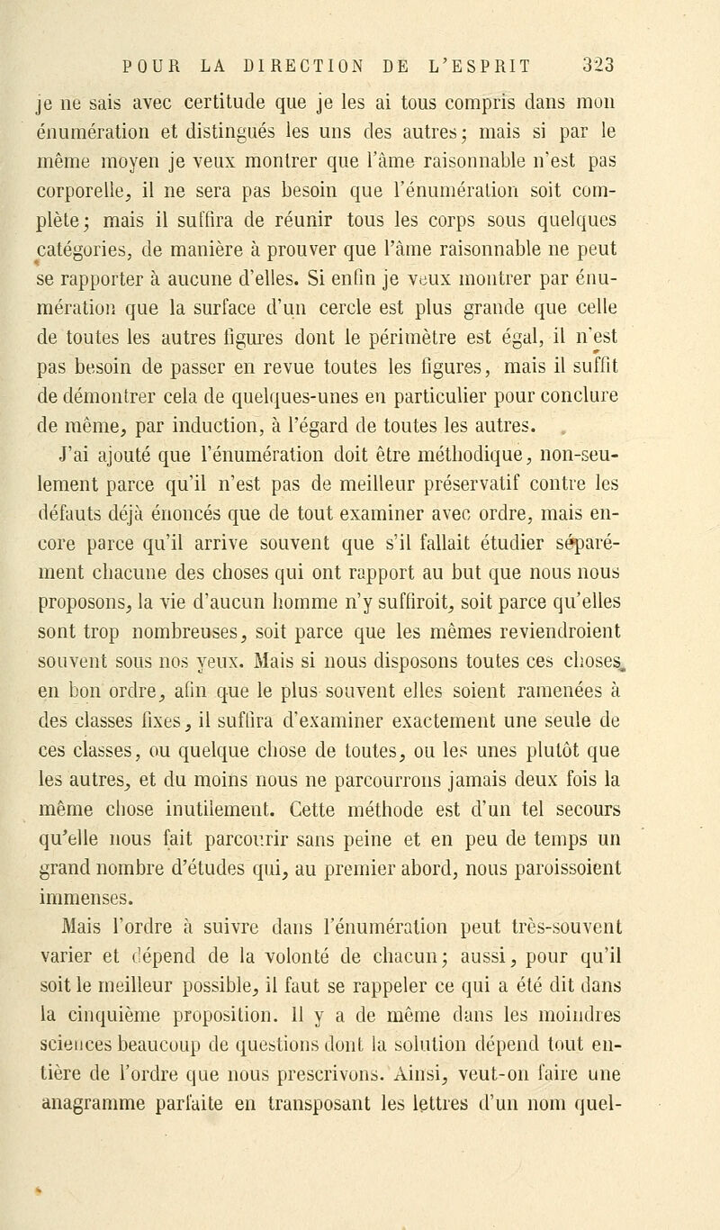 je ne sais avec certitude que je les ai tous compris dans mon énumération et distingués les uns des autres ; mais si par le même moyen je veux montrer que l'âme raisonnable n'est pas corporelle, il ne sera pas besoin que l'énumération soit com- plète; mais il suffira de réunir tous les corps sous quelques catégories, de manière à prouver que l'âme raisonnable ne peut se rapporter à aucune d'elles. Si enfin je veux montrer par énu- mération que la surface d'un cercle est plus grande que celle de toutes les autres ligures dont le périmètre est égal, il n'est pas besoin de passer en revue toutes les figures, mais il suffit de démontrer cela de quelques-unes en particulier pour conclure de même, par induction, à l'égard de toutes les autres. J'ai ajouté que l'énumération doit être méthodique, non-seu- lement parce qu'il n'est pas de meilleur préservatif contre les défauts déjà énoncés que de tout examiner avec ordre, mais en- core parce qu'il arrive souvent que s'il fallait étudier séparé- ment chacune des choses qui ont rapport au but que nous nous proposons, la vie d'aucun homme n'y suffiroit, soit parce qu'elles sont trop nombreuses, soit parce que les mêmes reviendroient souvent sous nos yeux. Mais si nous disposons toutes ces choses,, en bon ordre, afin que le plus souvent elles soient ramenées à des classes fixes, il suffira d'examiner exactement une seule de ces classes, ou quelque chose de toutes, ou les unes plutôt que les autres, et du moins nous ne parcourrons jamais deux fois la même chose inutilement. Cette méthode est d'un tel secours qu'elle nous fait parcourir sans peine et en peu de temps un grand nombre d'études qui, au premier abord, nous paroissoient immenses. Mais l'ordre à suivre dans l'énumération peut très-souvent varier et dépend de la volonté de chacun; aussi, pour qu'il soit le meilleur possible, il faut se rappeler ce qui a été dit dans la cinquième proposition. 11 y a de même dans les moindres sciences beaucoup de questions dont la solution dépend tout en- tière de l'ordre que nous prescrivons. Ainsi, veut-on faire une anagramme parfaite en transposant les lettres d'un nom quel-