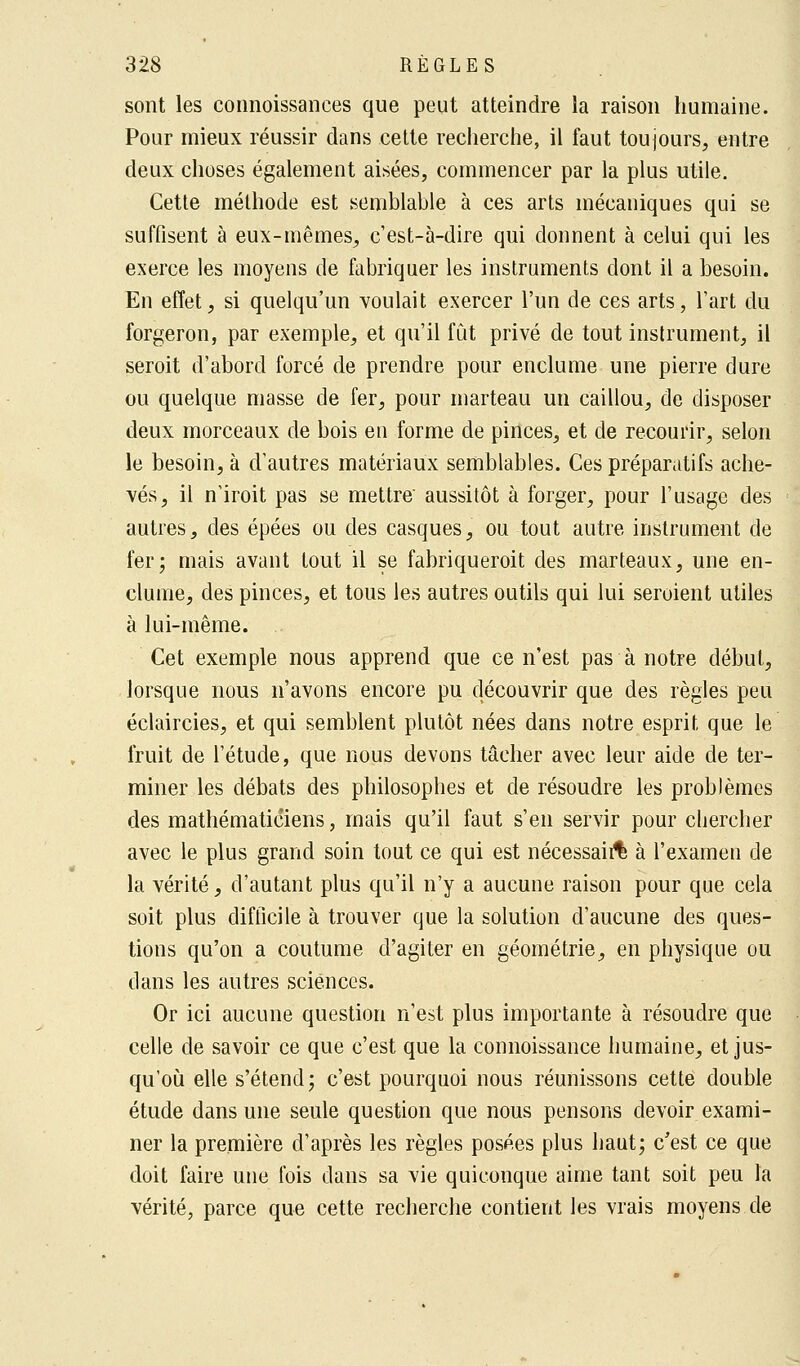 sont les connoissances que peut atteindre la raison humaine. Pour mieux réussir dans cette recherche, il faut toujours, entre deux choses également aisées, commencer par la plus utile. Cette méthode est semblable à ces arts mécaniques qui se suffisent à eux-mêmes, c'est-à-dire qui donnent à celui qui les exerce les moyens de fabriquer les instruments dont il a besoin. En effet, si quelqu'un voulait exercer l'un de ces arts, l'art du forgeron, par exemple, et qu'il fût privé de tout instrument, il seroit d'abord forcé de prendre pour enclume une pierre dure ou quelque niasse de fer, pour marteau un caillou, de disposer deux morceaux de bois en forme de pinces, et de recourir, selon le besoin, à d'autres matériaux semblables. Ces préparatifs ache- vés, il n'iroit pas se mettre' aussitôt à forger, pour l'usage des autres, des épées ou des casques, ou tout autre instrument de fer; mais avant tout il se fabriquerait des marteaux, une en- clume, des pinces, et tous les autres outils qui lui seroient utiles à lui-même. Cet exemple nous apprend que ce n'est pas à notre début, lorsque nous n'avons encore pu découvrir que des règles peu éclaircies, et qui semblent plutôt nées dans notre esprit que le fruit de l'étude, que nous devons tâcher avec leur aide de ter- miner les débats des philosophes et de résoudre les problèmes des mathématiciens, mais qu'il faut s'en servir pour chercher avec le plus grand soin tout ce qui est nécessaire à l'examen de la vérité, d'autant plus qu'il n'y a aucune raison pour que cela soit plus difficile à trouver que la solution d'aucune des ques- tions qu'on a coutume d'agiter en géométrie, en physique ou dans les autres sciences. Or ici aucune question n'est plus importante à résoudre que celle de savoir ce que c'est que la connoissance humaine, et jus- qu'où elle s'étend; c'est pourquoi nous réunissons cette double étude dans une seule question que nous pensons devoir exami- ner la première d'après les règles posées plus haut; c'est ce que doit faire une fois dans sa vie quiconque aime tant soit peu la vérité, parce que cette recherche contient les vrais moyens de