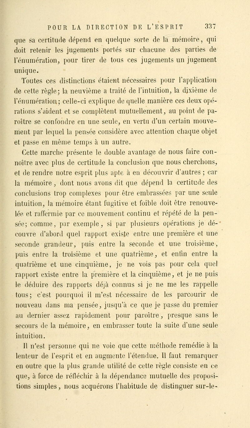 que sa certitude dépend en quelque sorte de la mémoire, qui doit retenir les jugements porlés sur chacune des parues de l'énumération, pour tirer de tous ces jugements un jugement unique. Toutes ces distinctions étaient nécessaires pour l'application de cette règle; la neuvième a traité de l'intuition, la dixième de l'énumération; celle-ci explique de quelle manière ces deux opé- rations s'aident et se complètent mutuellement, au point de pa- roître se confondre en une seule, en vertu d'un certain mouve- ment par lequel la pensée considère avec attention chaque objet et passe en même temps à un autre. Cette marche présente le double avantage de nous faire con- noître avec plus de certitude la conclusion que nous cherchons, et de rendre notre esprit plus apte à en découvrir d'autres ; Gar la mémoire, dont nous avons dit que dépend la certitude des conclusions trop complexes pour être embrassées par une seule intuition, la mémoire étant fugitive et foible doit être renouve- lée et raffermie par ce mouvement continu et répété de la pen- sée; comme, par exemple, si par plusieurs opérations je dé-' couvre d'abord quel rapport existe entre une première et une seconde grandeur, puis entre la seconde et une troisième, puis entre la troisième et une quatrième, et enfin entre la quatrième et une cinquième, je ne vois pas pour cela quel rapport existe entre la première et la cinquième, et je ne puis le déduire des rapports déjà connus si je ne me les rappelle tous; c'est pourquoi il m'est nécessaire de les parcourir de nouveau dans ma pensée, jusqu'à ce que je passe du premier au dernier assez rapidement pour paroître, presque sans le secours de la mémoire, en embrasser toute la suite d'une seule intuition. Il n'est personne qui ne voie que cette méthode remédie à la lenteur de l'esprit et en augmente l'étendue. Il faut remarquer en outre que la plus grande utilité de cette règle consiste en ce que, à force de réfléchir à la dépendance mutuelle des proposi- tions simples, nous acquérons l'habitude de distinguer sur-le-