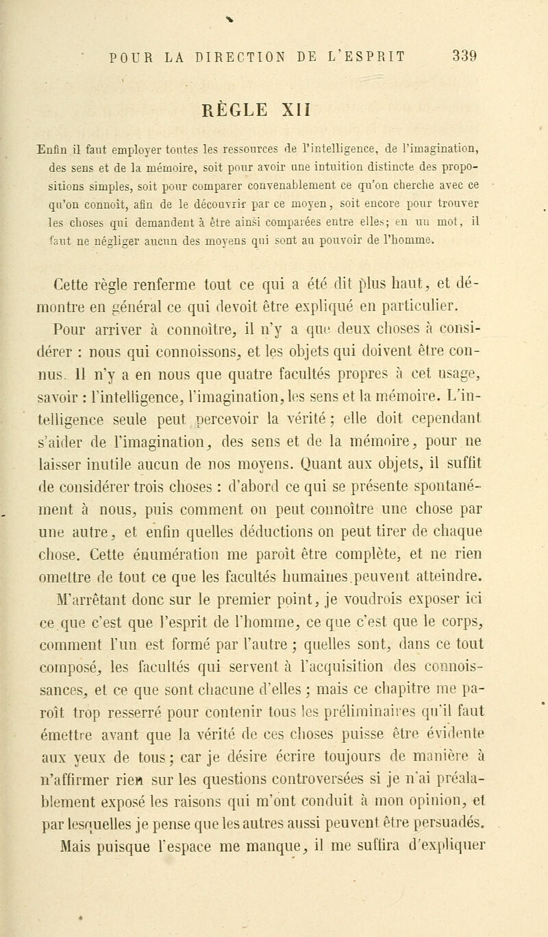 RÈGLE XII Enfin il faut employer tontes les ressources de l'intelligence, de l'imagination, des sens et de la mémoire, soit pour avoir une intuition distincte, des propo- sitions simples, soit pour comparer convenablement ce qu'on cherche avec ce qu'on connoit, afin de le découvrir par ce moyen, soit encore pour trouver les choses qui demandent à être ainsi comparées entre elles; en un mot, il faut ne négliger aucun des moyens qui sont au pouvoir de l'homme. Cette règle renferme tout ce qui a été dit plus haut, et dé- montre en général ce qui de voit être expliqué en particulier. Pour arriver à connoître, il n'y a que deux choses à consi- dérer : nous qui connoissons, et les objets qui doivent être con- nus. Il n'y a en nous que quatre facultés propres à cet usage, savoir : l'intelligence, l'imagination, les sens et la mémoire. L'in- telligence seule peut percevoir la vérité; elle doit cependant s'aider de l'imagination, des sens et de la mémoire, pour.ne laisser inutile aucun de nos moyens. Quant aux objets, il suffit de considérer trois choses : d'abord ce qui se présente spontané- ment à nous, puis comment on peut connoître une chose par une autre, et enfin quelles déductions on peut tirer de chaque chose. Cette énumération me paroît être complète, et ne rien omettre de tout ce que les facultés humaines.peuvent atteindre. M'arrêtant donc sur le premier point, je voudrois exposer ici ce.que c'est que l'esprit de l'homme, ce que c'est que le corps, comment l'un est formé par l'autre ; quelles sont, dans ce tout composé, les facultés qui servent à l'acquisition des connois- sances, et ce que sont chacune d'elles ; mais ce chapitre me pa- roît trop resserré pour contenir tous les préliminaires qu'il faut émettre avant que la vérité de ces choses puisse être évidente aux yeux de tous; car je désire écrire toujours de manière à n'affirmer rien sur les questions controversées si je n'ai préala- blement exposé les raisons qui m'ont conduit à mon opinion, et par lesquelles je pense que les autres aussi peuvent, être persuadés. Mais puisque l'espace me manque, il me suffira d'expliquer