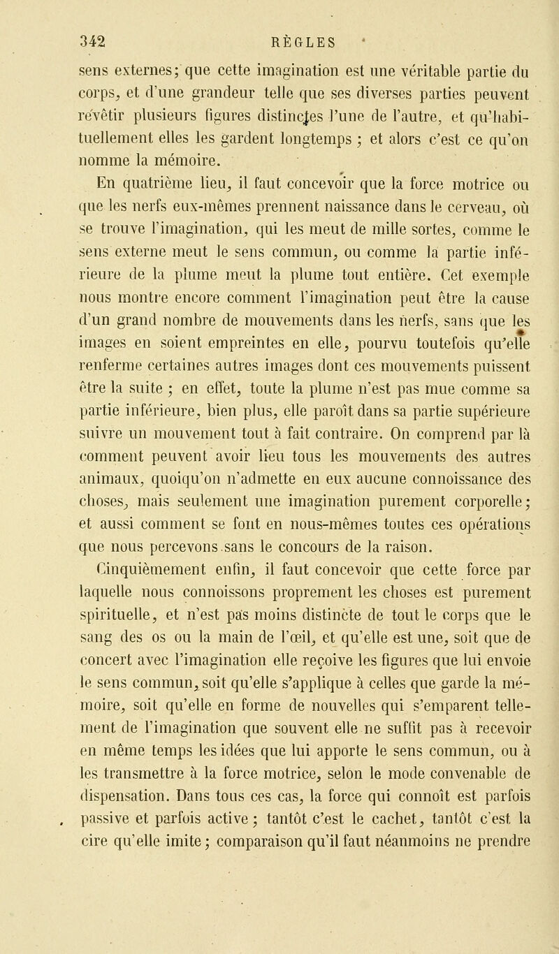 sens externes; que cette imagination est une véritable partie du corps, et d'une grandeur telle que ses diverses parties peuvent revêtir plusieurs figures distinctes l'une de l'autre, et qu'habi- tuellement elles les gardent longtemps ; et alors c'est ce qu'on nomme la mémoire. En quatrième lieu, il faut concevoir que la force motrice ou que les nerfs eux-mêmes prennent naissance dans le cerveau, où se trouve l'imagination, qui les meut de mille sortes, comme le sens externe meut le sens commun, ou comme la partie infé- rieure de la plume meut la plume tout entière. Cet exemple nous montre encore comment l'imagination peut être la cause d'un grand nombre de mouvements dans les nerfs, sans que les images en soient empreintes en elle, pourvu toutefois qu'elle renferme certaines autres images dont ces mouvements puissent être la suite ; en effet, toute la plume n'est pas mue comme sa partie inférieure, bien plus, elle paroit dans sa partie supérieure suivre un mouvement tout à fait contraire. On comprend par là comment peuvent avoir lieu tous les mouvements des autres animaux, quoiqu'on n'admette en eux aucune connoissance des choses, mais seulement une imagination purement corporelle; et aussi comment se font en nous-mêmes toutes ces opérations que nous percevons.sans le concours de la raison. Cinquièmement enfin, il faut concevoir que cette force par laquelle nous connoissons proprement les choses est purement spirituelle, et n'est pas moins distincte de tout le corps que le sang des os ou la main de l'œil, et qu'elle est une, soit que de concert avec l'imagination elle reçoive les figures que lui envoie le sens commun, soit qu'elle s'applique à celles que garde la mé- moire, soit qu'elle en forme de nouvelles qui s'emparent telle- ment de l'imagination que souvent elle ne suffit pas à recevoir en même temps les idées que lui apporte le sens commun, ou à les transmettre à la force motrice, selon le mode convenable de dispensation. Dans tous ces cas, la force qui connoît est parfois passive et parfois active; tantôt c'est le cachet, tantôt c'est la cire qu'elle imite; comparaison qu'il faut néanmoins ne prendre