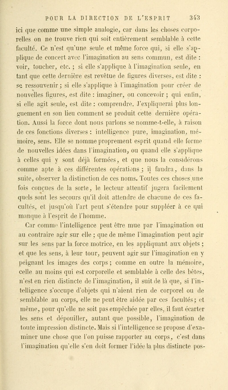 ici que comme une simple analogie, car dans les choses corpo- relles on ne trouve rien qui soit entièrement semblable à cette faculté. Ce n'est qu'une seule et même force qui, si elle s'ap- plique de concert avec l'imagination au sens commun, est dite : voir, toucher, etc. ; si elle s'applique à l'imagination seule, en tant que cette dernière est revêtue de figures diverses, est dite : se ressouvenir ; si elle s'applique à l'imagination pour créer de nouvelles figures, est dite : imaginer, ou concevoir ; qui enfin, si elle agit seule, est dite : comprendre. J'expliquerai plus lon- guement en son lieu comment se produit cette dernière opéra- tion. Aussi la force dont nous parlons se nomme-t-elle, à raison de ces fonctions diverses: intelligence pure, imagination, mé- moire, sens. Elle se nomme proprement esprit quand elle forme de nouvelles idées dans l'imagination, ou quand elle s'applique à celles qui y sont déjà formées, et que nous la considérons comme apte à ces différentes opérations ; il faudra, dans la suite, observer la distinction de ces noms. Toutes ces choses une fois conçues de la sorte, le lecteur attentif jugera facilement quels sont les secours qu'il doit attendre de chacune de ces fa- cultés, et jusqu'où l'art peut s'étendre pour suppléer à ce qui manque à l'esprit de l'homme. Car comme l'intelligence peut être mue par l'imagination ou au contraire agir sur elle ; que de même l'imagination peut agir sur les sens par la force motrice, en les appliquant aux objets ; et que les sens, à leur tour, peuvent agir sur l'imagination en y peignant les images des corps ; comme en outre la mémoire, celle au moins qui est corporelle et semblable à celle des bêtes, n'est en rien distincte de l'imagination, il suit de là que, si l'in- telligence s'occupe d'objets qui n'aient rien de corporel ou de semblable au corps, elle ne peut être aidée par ces facultés; et même, pour qu'elle ne soit pas empêchée par elles, il faut écarter les sens et dépouiller, autant que possible, l'imagination de toute impression distincte. Mais si l'intelligence se propose d'exa- miner une chose que l'on puisse rapporter au corps, c'est dans l'imagination qu'elle s'en doit former l'idée la plus distincte pos-