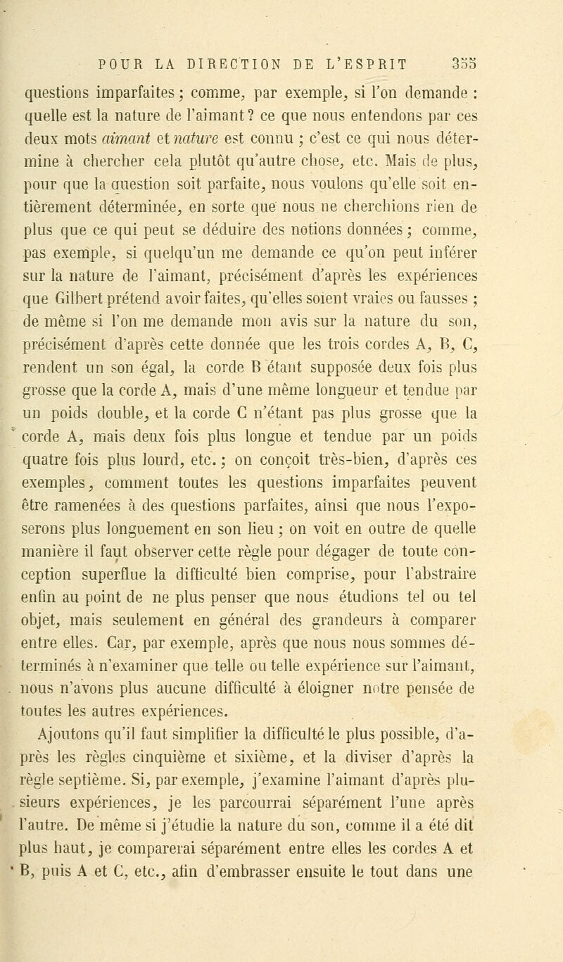 questions imparfaites ; comme, par exemple, si l'on demande : quelle est la nature de l'aimant? ce que nous entendons par ces deux mots aimant et nature est connu ; c'est ce qui nous déter- mine à chercher cela plutôt qu'autre chose, etc. Mais de plus, pour que la-ouestion soit parfaite, nous voulons qu'elle soit en- tièrement déterminée, en sorte que nous ne cherchions rien de plus que ce qui peut se déduire des notions données ; comme, pas exemple, si quelqu'un me demande ce qu'on peut inférer sur la nature de l'aimant, précisément d'après les expériences que Gilbert prétend avoir faites, qu'elles soient vraies ou fausses ; de même si l'on me demande mon avis sur la nature du son, précisément d'après cette donnée que les trois cordes A, B, C, rendent un son égal, la corde B étant supposée deux fois plus grosse que la corde A, mais d'une même longueur et tendue par un poids double, et la corde C n'étant pas plus grosse que la corde A, mais deux fois plus longue et tendue par un poids quatre fois plus lourd, etc. ; on conçoit très-bien, d'après ces exemples, comment toutes les questions imparfaites peuvent être ramenées à des questions parfaites, ainsi que nous l'expo- serons plus longuement en son lieu ; on voit en outre de quelle manière il faut observer cette règle pour dégager de toute con- ception superflue la difficulté bien comprise, pour l'abstraire enfin au point de ne plus penser que nous étudions tel ou tel objet, mais seulement en général des grandeurs à comparer entre elles. Car, par exemple, après que nous nous sommes dé- terminés à n'examiner que telle ou telle expérience sur l'aimant, nous n'avons plus aucune difficulté à éloigner notre pensée de toutes les autres expériences. Ajoutons qu'il faut simplifier la difficulté le plus possible, d'a- près les règles cinquième et sixième, et la diviser d'après la règle septième. Si, par exemple, j'examine l'aimant d'après plu- sieurs expériences, je les parcourrai séparément l'une après l'autre. De même si j'étudie la nature du son, comme il a été dit plus haut, je comparerai séparément entre elles les cordes A et B, puis A et C, etc., atin d'embrasser ensuite le tout dans une