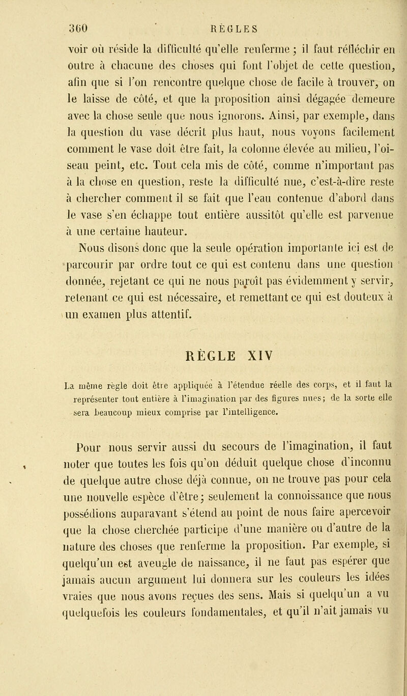 voir où réside la difficulté qu'elle renferme ; il faut, réfléchir en outre à chacune des choses qui font l'objet de celte question, afin que si l'on rencontre quelque chose de facile à trouver, on le laisse de côté, et que la proposition ainsi dégagée demeure avec la chose seule que nous ignorons. Ainsi, par exemple, dans la question du vase décrit plus haut, nous voyons facilement comment le vase doit être fait, la colonne élevée au milieu, l'oi- seau peint, etc. Tout cela mis de côté, comme n'important pas à la chose en question, reste la difficulté nue, c'est-à-dire reste à chercher comment il se fait que l'eau contenue d'abord dans le vase s'en échappe tout entière aussitôt qu'elle est parvenue à une certaine hauteur. Nous disons donc que la seule opération importante ici est de parcourir par ordre tout ce qui est contenu dans une question donnée, rejetant ce qui ne nous paroît pas évidemment y servir, retenant ce qui est nécessaire, et remettant ce qui est douteux à un examen plus attentif. RÈGLE XIV La même règle doit être appliquée à l'étendue réelle des corps, et il faut la représenter tout entière à l'imagination par des figures nues; de la sorte elle sera beaucoup mieux comprise par l'intelligence. Pour nous servir aussi du secours de l'imagination, il faut noter que toutes les fois qu'on déduit quelque chose d'inconnu de quelque autre chose déjà connue, on ne trouve pas pour cela une nouvelle espèce d'être; seulement la connoissance que nous possédions auparavant s'étend au point de nous faire apercevoir que la chose cherchée participe d'une manière ou d'autre de la nature des choses que renferme la proposition. Par exemple, si quelqu'un est aveugle de naissance, il ne faut pas espérer que jamais aucun argument lui donnera sur les couleurs les idées vraies que nous avons reçues des sens. Mais si quelqu'un a vu quelquefois les couleurs fondamentales, et qu'il n'ait jamais vu