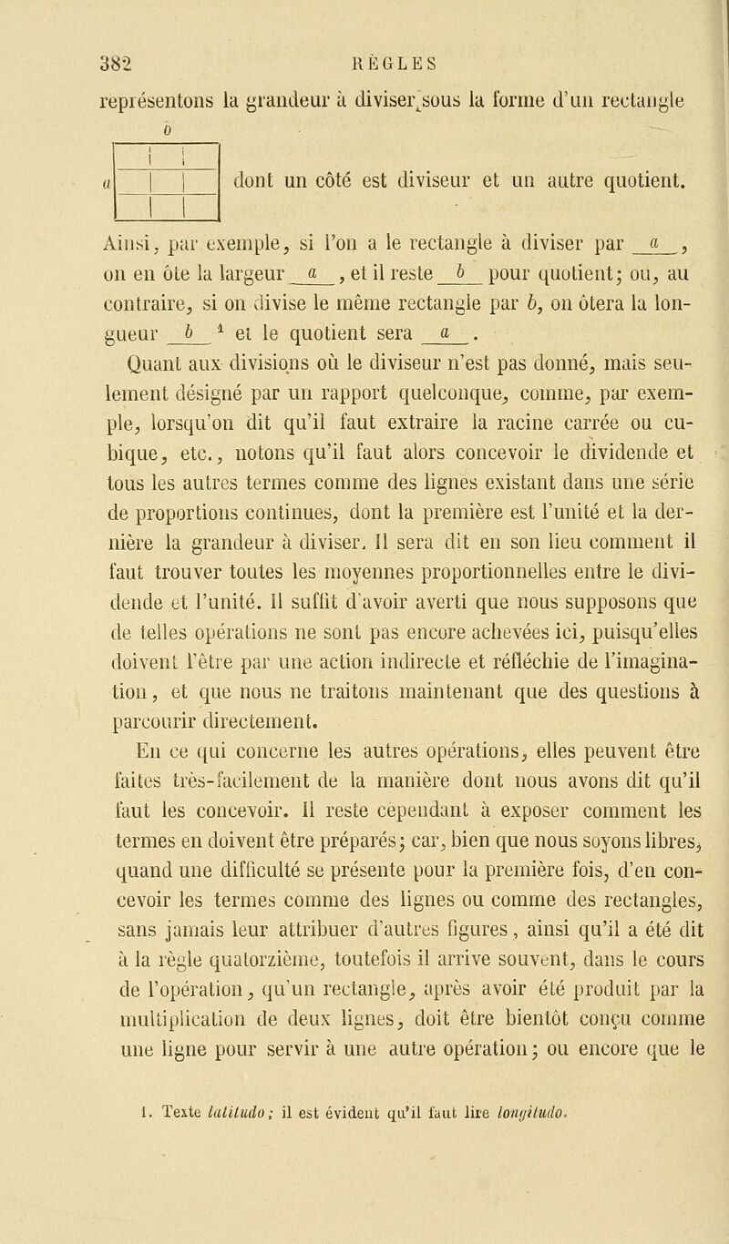 représentons la grandeur à divisei\sous la forme d'un rectangle o i i a 1 1 1 1 dont un côté est diviseur et un autre quotient. Ainsi, par exemple, si l'on a le rectangle à diviser par a , on en ôte la largeur a , et il reste & pour quotient; ou, au contraire, si on divise le même rectangle par 6, on ôtera la lon- gueur b * et le quotient sera a . Quant aux divisions où le diviseur n'est pas donné, mais seu- lement désigné par un rapport quelconque, comme, par exem- ple, lorsqu'on dit qu'il faut extraire la racine carrée ou cu- bique, etc., notons qu'il faut alors concevoir le dividende et tous les autres termes comme des lignes existant dans une série de proportions continues, dont la première est l'unité et la der- nière la grandeur à diviser. Il sera dit en son lieu comment il faut trouver toutes les moyennes proportionnelles entre le divi- dende et l'unité. Il suffit d'avoir averti que nous supposons que de telles opérations ne sont pas encore achevées ici, puisqu'elles doivent l'être par une action indirecte et réfléchie de l'imagina- tion, et que nous ne traitons maintenant que des questions à parcourir directement. En ce qui concerne les autres opérations, elles peuvent être faites très-facilement de la manière dont nous avons dit qu'il faut les concevoir. Il reste cependant à exposer comment les termes en doivent être préparés; car, bien que nous soyons libres., quand une difficulté se présente pour la première fois, d'en con- cevoir les termes comme des lignes ou comme des rectangles, sans jamais leur attribuer d'autres figures, ainsi qu'il a été dit à la règle quatorzième, toutefois il arrive souvent, dans le cours de l'opération, qu'un rectangle, après avoir été produit par la multiplication de deux lignes, doit être bientôt conçu comme une ligne pour servir à une autre opération ; ou encore que le 1. Texte latiludo ; il est évident qu'il faut lire lomjiludo.