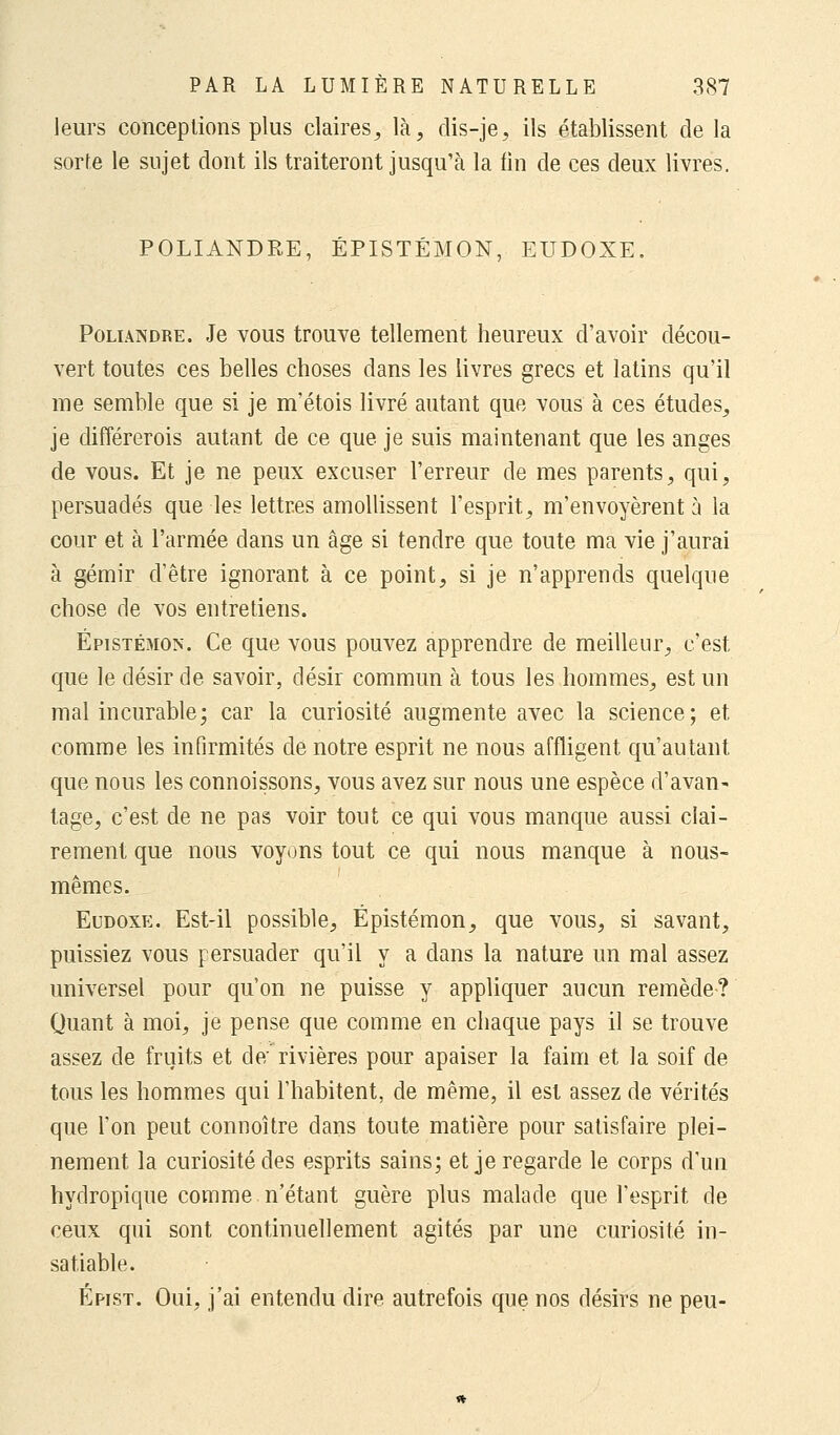 leurs conceptions plus claires, là, dis-je, ils établissent de la sorte le sujet dont ils traiteront jusqu'à la fin de ces deux livres. POLIANDRE, ÉPISTÉ'MON, EUDOXE. Poliandre. Je vous trouve tellement heureux d'avoir décou- vert toutes ces belles choses dans les livres grecs et latins qu'il me semble que si je m'étois livré autant que vous à ces études, je différerois autant de ce que je suis maintenant que les anges de vous. Et je ne peux excuser l'erreur de mes parents, qui, persuadés que les lettres amollissent l'esprit, m'envoyèrent à la cour et à l'armée dans un âge si tendre que toute ma vie j'aurai à gémir d'être ignorant à ce point, si je n'apprends quelque chose de vos entretiens. Épistémon. Ce que vous pouvez apprendre de meilleur, c'est que le désir de savoir, désir commun à tous les hommes, est un mal incurable; car la curiosité augmente avec la science; et comme les infirmités de notre esprit ne nous affligent qu'autant que nous les connoissons, vous avez sur nous une espèce d'avan^ tage, c'est de ne pas voir tout ce qui vous manque aussi clai- rement que nous voyons tout ce qui nous manque à nous- mêmes. Eudoxe. Est-il possible, Épistémon, que vous, si savant, puissiez vous persuader qu'il y a dans la nature un mal assez universel pour qu'on ne puisse y appliquer aucun remède? Quant à moi, je pense que comme en chaque pays il se trouve assez de fruits et de; rivières pour apaiser la faim et la soif de tous les hommes qui l'habitent, de même, il est assez de vérités que l'on peut connoître dans toute matière pour satisfaire plei- nement la curiosité des esprits sains; et je regarde le corps d'un hydropique comme n'étant guère plus malade que l'esprit de ceux qui sont continuellement agités par une curiosité in- satiable. Épist. Oui, j'ai entendu dire autrefois que nos désirs ne peu-