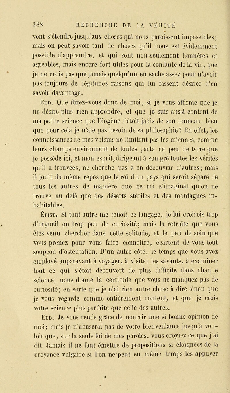 vent s'étendre jusqu'aux choses qui nous paraissent impossibles; mais on peut savoir tant de choses qu'il nous est évidemment possible d'apprendre, et qui sont non-seulement honnêtes et agréables, mais encore fort utiles pour la conduite de la vie, que je ne crois pas que jamais quelqu'un en sache assez pour n'avoir pas toujours de légitimes raisons qui lui fassent désirer d'en savoir davantage. Eud. Que direz-vous donc de moi, si je vous affirme que je ne désire plus rien apprendre, et que je suis aussi content de ma petite science que Diogène l'étoit jadis de son tonneau, bien que pour cela je n'aie pas besoin de sa philosophie? En effet, les connoissances de mes voisins ne limitent pas les miennes, comme leurs champs environnent de toutes parts ce peu de t^rre que je possède ici, et mon esprit,dirigeant à son gré toutes les vérités qu'il a trouvées, ne cherche pas à en découvrir d'autres; mais il jouit du même repos que le roi d'un pays qui seroit séparé de tous les autres de manière que ce roi s'imaginât qu'on ne trouve au delà que des déserts stériles et des montagnes in- habitables. Épist. Si tout autre me tenait ce langage, je lui croirois trop d'orgueil ou trop peu de curiosité; mais la retraite que vous êtes venu chercher dans cette solitude, et le peu de soin que vous prenez pour vous faire connoitre, écartent de vous tout soupçon d'ostentation. D'un autre côté, le temps que vous avez employé auparavant à voyager, à visiter les savants, à examiner tout ce qui s'étoit découvert de plus difficile dans chaque science, nous donne la certitude que vous ne manquez pas de curiosité; en sorte que je n'ai rien autre chose à dire sinon que je vous regarde comme entièrement content, et que je crois votre science plus parfaite que celle des autres. Eub. Je vous rends grâce de nourrir une si bonne opinion de moi; mais je n'abuserai pas de votre bienveillance jusqu'à vou- loir que, sur la seule foi de mes paroles, vous croyiez ce que j'ai dit. Jamais il ne faut émettre de propositions si éloignées de la croyance vulgaire si l'on ne peut en même temps les appuyer