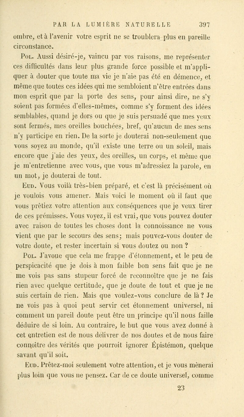 ombre, et à l'avenir votre esprit ne se troublera plus en pareille circonstance. Pol. Aussi désiré-je, vaincu par vos raisons, me représenter ces difficultés dans leur plus grande force possible et rn'appli- quer à douter que toute ma vie je n'aie pas été en démence, et même que toutes ces idées qui me sembloient n'être entrées dans mon esprit que par la porte des sens, pour ainsi dire, ne s'y soient pas formées d'elles-mêmes, comme s'y forment des idées semblables, quand je dors ou que je suis persuadé que mes yeux sont fermés, mes oreilles bouchées, bref, qu'aucun de mes sens n'y participe en rien. De la sorte je douterai non-seulement que vous soyez au monde, qu'il existe une terre ou un soleil, mais encore que j'aie des yeux, des oreilles, un corps, et même que je m'entretienne avec vous, que vous m'adressiez la parole, en un mot, je douterai de tout. Eud. Vous voilà très-bien préparé, et c'est là précisément où je voulois vous amener. Mais voici le moment où il faut que vous prêtiez votre attention aux conséquences que je veux tirer de ces prémisses. Vous voyez, il est vrai, que vous pouvez douter avec raison de toutes les choses dont la connoissance ne vous vient que par le secours des sens; mais pouvez-vous douter de votre doute, et rester incertain si vous doutez ou non ? Pol. J'avoue que cela me frappe d'étonnement, et le peu de perspicacité que je dois à mon faible bon sens fait que je ne me vois pas sans stupeur forcé de reconnoître que je ne fais rien avec quelque certitude, que je doute de tout et que je ne suis certain de rien. Mais que voulez-vous conclure de là ? Je ne vois pas à quoi peut servir cet étonnement universel, ni comment un pareil doute peut être un principe qu'il nous faille déduire de si loin. Au contraire, le but que vous avez donné à cet entretien est de nous délivrer de nos doutes et de nous faire connpître des vérités que pourroit ignorer Épistémon, quelque savant qu'il soit. Eud. Prêtez-moi seulement votre attention, et je vous mènerai plus loin que vous ne pensez. Car de ce doute universel, comme 23