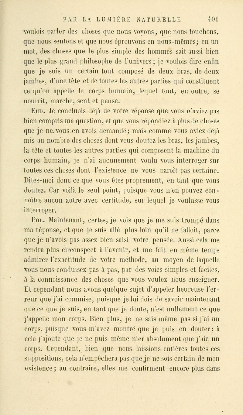 voulois parler des choses que nous voyons, que nous touchons, que nous sentons et que nous éprouvons en nous-mêmes; en un mot, des choses que le plus simple des hommes sait aussi bien que le plus grand philosophe de l'univers; je voulois dire enfin que je suis un certain tout composé de deux bras, de deux jambes, d'une tête et de toutes les autres parties qui constituent ce qu'on appelle le corps humain, lequel tout, en outre, se nourrit, marche, sent et pense. Eud. Je concluois déjà de votre réponse que vous n'aviez pns bien compris ma question, et que vous répondiez à plus de choses que je ne.vous.en avois demandé; mais comme vous aviez déjà mis au nombre des choses dont vous doutez les bras, les jambes, la tête et toutes les autres parties qui composent la machine du corps humain, je n'ai aucunement voulu vous interroger sur toutes ces choses dont l'existence ne vous paroît pas certaine. Dites-moi donc ce que vous êtes proprement, en tant que vous doutez. Car voilà le seul point, puisque vous n'en pouvez eon- noître aucun autre avec certitude, sur lequel je voulusse vous interroger. Pol. Maintenant, certes, je vois que je me suis trompé dans ma réponse, et que je suis allé plus loin qu'il ne falloit, parce que je n'avois pas assez bien saisi votre pensée. Aussi cela me rendra plus circonspect à l'avenir, et me fait en même temps admirer l'exactitude de votre méthode, au moyen de laquelle vous nous conduisez pas à pas, par des voies simples et faciles, à la connoissance des choses que vous voulez nous enseigner. Et cependant nous avons quelque sujet d'appeler heureuse l'er- reur que j'ai commise, puisque je lui dois de savoir maintenant que ce que je suis, en tant que je doute, n'est nullement ce que j'appelle mon corps. Bien plus, je ne sais même pas si j'ai un corps, puisque vous m'avez montré que je puis en douter ; à cela j'ajoute que je ne puis même nier absolument que j'aie un corps. Cependant, bien que nous laissions entières toutes ces suppositions, cela n'empêchera pas que je ne sois certain de mon existence ; au contraire, elles me confirment encore plus dans