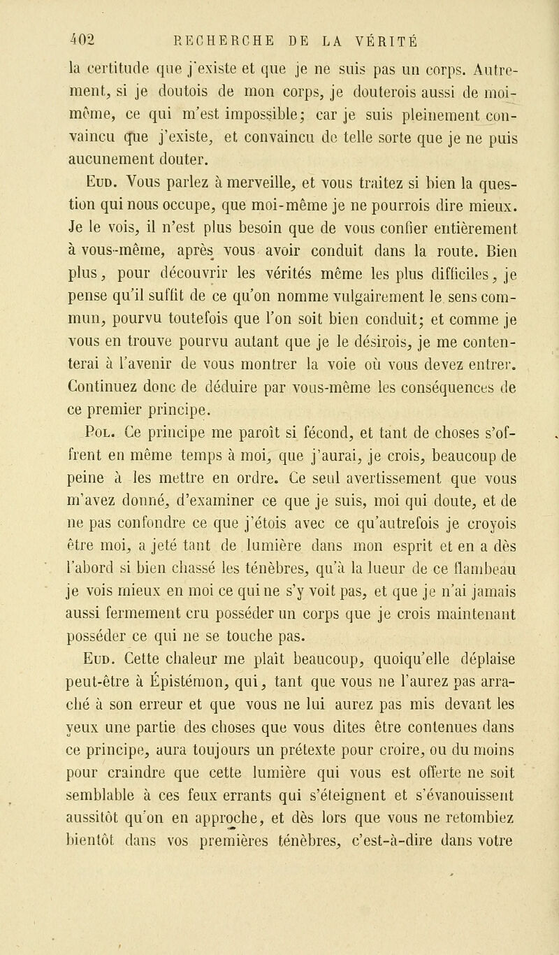 la certitude que j'existe et que je ne suis pas un corps. Autre- ment, si je doutois de mon corps, je douterois aussi de moi- même, ce qui m'est impossible; car je suis pleinement con- vaincu que j'existe, et convaincu de telle sorte que je ne puis aucunement douter. Eud. Vous parlez à merveille, et vous traitez si bien la ques- tion qui nous occupe, que moi-même je ne pourrois dire mieux. Je le vois, il n'est plus besoin que de vous confier entièrement, à vous-même, après vous avoir conduit dans la route. Bien plus, pour découvrir les vérités même les plus difficiles, je pense qu'il suffit de ce qu'on nomme vulgairement le sens com- mun, pourvu toutefois que l'on soit bien conduit; et comme je vous en trouve pourvu autant que je le désirois, je me conten- terai à l'avenir de vous montrer la voie où vous devez entrer. Continuez donc de déduire par vous-même les conséquences de ce premier principe. Pol. Ce principe me paroît si fécond, et tant de choses s'of- frent en même temps à moi, que j'aurai, je crois, beaucoup de peine à les mettre en ordre. Ce seul avertissement que vous m'avez donné, d'examiner ce que je suis, moi qui doute, et de ne pas confondre ce que j'étois avec ce qu'autrefois je croyois être moi, a jeté tant de lumière dans mon esprit et en a dès l'abord si bien chassé les ténèbres, qu'à la lueur de ce flambeau je vois mieux en moi ce qui ne s'y voit pas, et que je n'ai jamais aussi fermement cru posséder un corps que je crois maintenant posséder ce qui ne se touche pas. Eud. Cette chaleur me plaît beaucoup, quoiqu'elle déplaise peut-être à Épistémon, qui, tant que vous ne l'aurez pas arra- ché à son erreur et que vous ne lui aurez pas mis devant les yeux une partie des choses que vous dites être contenues dans ce principe, aura toujours un prétexte pour croire, ou du moins pour craindre que cette lumière qui vous est offerte ne soit semblable à ces feux errants qui s'éteignent et s'évanouissent aussitôt qu'on en approche, et dès lors que vous ne retombiez bientôt dans vos premières ténèbres, c'est-à-dire dans votre