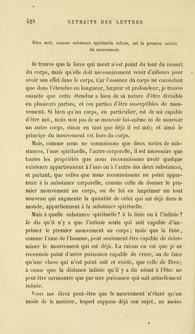 Dieu seul, comme substance spirituelle infinie, est le premier auteur du mouvement. Je trouve que la force qui meut n'est point du tout du ressort du corps, mais qu'elle doit nécessairement venir d'ailleurs pour avoir son effet dans le corps. Car l'essence du corps ne consistant que dans l'étendue en longueur, largeur et profondeur, je trouve ensuite que cette étendue a bien de sa nature d'être divisible en plusieurs parties, et ces parties d'être susceptibles de mou- vement. Si bien qu'un corps, en particulier, est de soi capable d'être mû, mais non pas de se mouvoir lui-même ni de mouvoir un autre corps, sinon en tant que déjà il est mû; et ainsi le principe du mouvement est hors du corps. Mais, comme nous ne connoissons que deux sortes de sub- stances, l'une spirituelle, l'autre corporelle, il est nécessaire que toutes les propriétés que nous reconnoissons avoir quelque existence appartiennent à l'une ou à l'autre des deux substances, et partant, que celles que nous reconnoissons ne point appar- tenir à la substance corporelle, comme celle de donner le pre- mier mouvement au corps, ou de lui en imprimer un tout nouveau qui augmente la quantité de celui qui est déjà dans le monde, appartiennent à la substance spirituelle. Mais à quelle substance spirituelle? à la finie ou à l'infinie? Je dis qu'il n'y a que l'infinie seule qui soit capable d'im- primer le premier mouvement au corps; mais que la finie, comme l'âme de l'homme, peut seulement être capable de déter- miner le mouvement qui est déjà. La raison en est que je ne reconnois point d'autre puissance capable de créer, ou de faire qu'une chose qui n'est point soit et existe, que celle de Dieu; à cause que la distance infinie qu'il y a du néant à l'être ne peut être surmontée que par une puissance qui soit actuellement infinie. Vous me direz peut-être que le mouvement n'étant qu'un mode de la matière, lequel suppose déjà son sujet, au moins