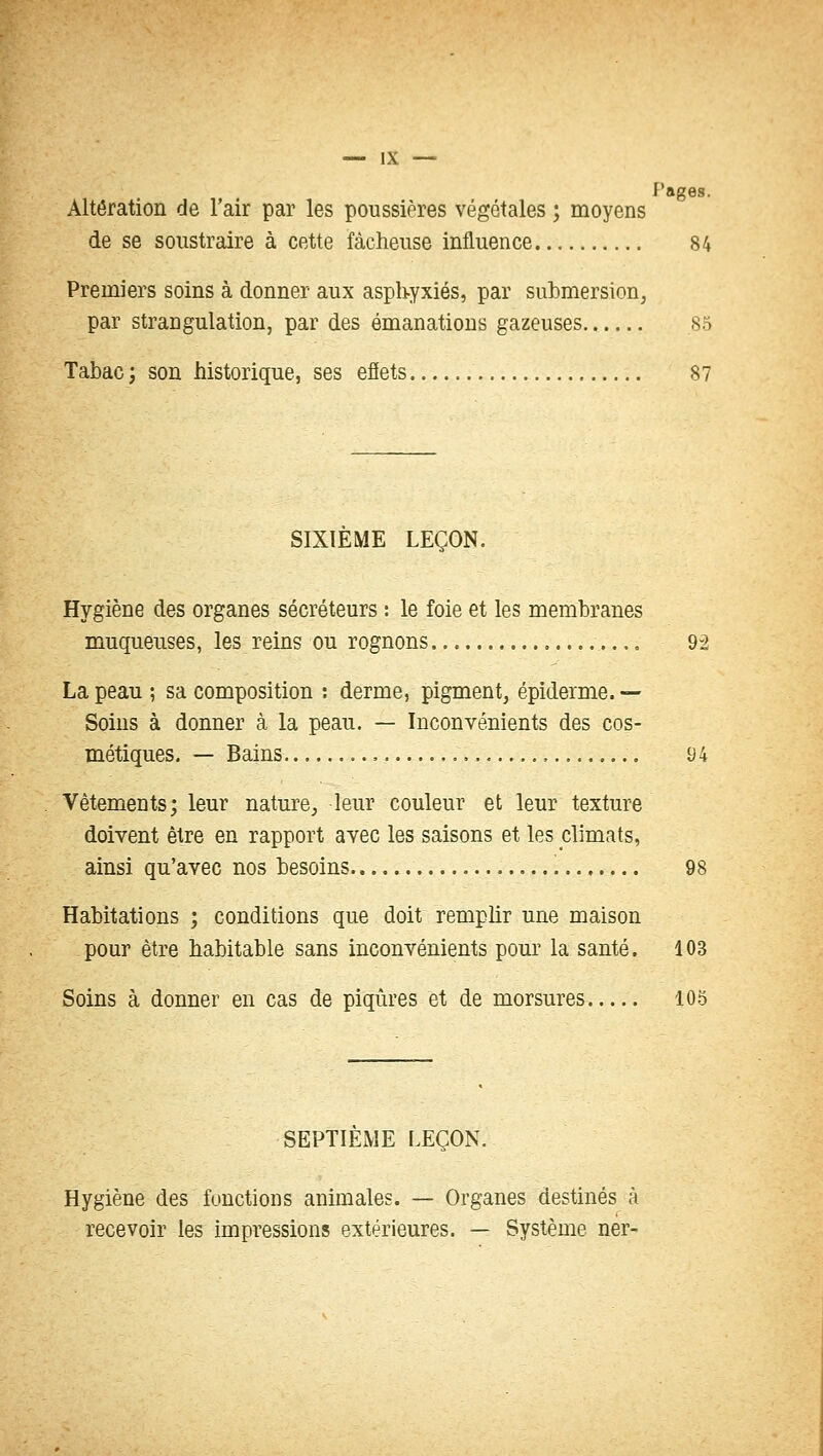 J'ages. Altération de l'air par les poussières végétales ; moyens de se soustraire à cette fâcheuse influence 84 Premiers soins à donner aux asphyxiés, par submersion, par strangulation, par des émanations gazeuses 85 Tabac ; son historique, ses effets 87 SIXIÈME LEÇON. Hygiène des organes sécréteurs : le foie et les membranes muqueuses, les reins ou rognons 9-2 La peau ; sa composition : derme, pigment, épiderme. — Soins à donner à la peau. — Inconvénients des cos- métiques. — Bains , 94 Vêtements; leur nature, leur couleur et leur texture doivent être en rapport avec les saisons et les climats, ainsi qu'avec nos besoins 98 Habitations ; conditions que doit remplir une maison pour être habitable sans inconvénients pour la santé. 103 Soins à donner en cas de piqûres et de morsures 105 SEPTIÈME LEÇON. Hygiène des fonctions animales. — Organes destinés à recevoir les impressions extérieures. — Système ner-