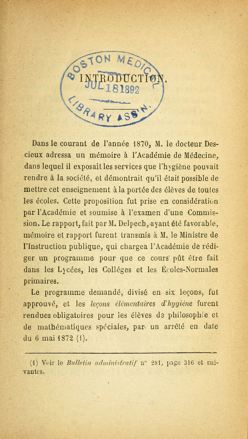 Dans le courant de l'année 1870, M. le docteur Des- cieux adressa un mémoire à l'Académie de Médecine, dans lequel il exposait les services que l'hygiène pouvait rendre à la société, et démontrait qu'il était possible de mettre cet enseignement à la portée des élèves de toutes les écoles. Cette proposition fut prise en considération par l'Académie et soumise à l'examen d'une Commis- sion. Le rapport, fait par M. Delpech,ayant été favorable, mémoire et rapport furent transmis à M. le Ministre de l'Instruction publique, qui chargea l'Académie de rédi- ger un programme pour que ce cours- pût être fait dans les Lycées, les Collèges et les Écoles-Normales primaires. Le programme demandé, divisé en six leçons, fut approuvé, et les leçons élémentaires d'hygiène furent rendues obligatoires pour les élèves de philosophie et de mathématiques spéciales, par. un arrêté en date du 6 mai 1872 (1). (1) Voir le Bulletin administratif n° 281, page 3.16 et sui- vantes.