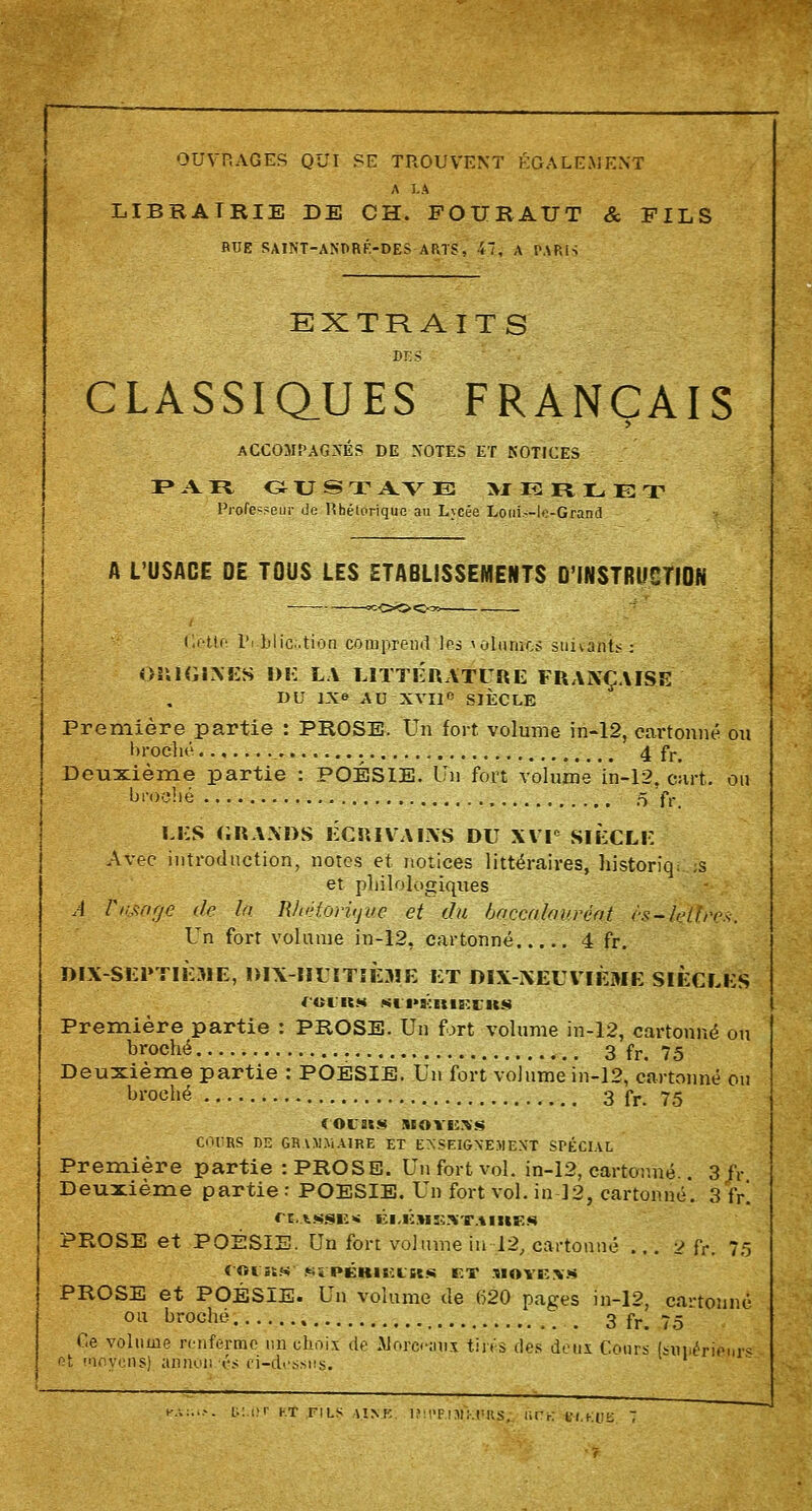 OUVRAGES QUI SE TROUVENT ÉGALEMENT A LA LIBRAIRIE DE CH. FOURAUT & FILS RUE SAINT-ANPRF.-DES ARTS, 47, A PARIS EXTRAITS DES CLASSIQUES FRANÇAIS ACCOMPAGNÉS DE NOTES ET NOTICES I* A. R OUST A V E MERLET Professeur de Rhétorique au Lycée LouL-le-Grand A L'USACE DE TOUS LES ETABLISSEMENTS D'INSTRUCTION Cette l'i blicûtioa comprend les tînmes suivante : ORIGINES DK LA LITTÉRATURE FRANÇAISE DU IN» AU XVII» SIÈCLE Première partie : PROSE. Un fort volume in-12, cartonné on broché »... 4 fr. Deuxième partie : POÉSIE. Un fort volume in-12, cart. ou broché ô fr, LES GRANDS ECRIVAINS DU XVIe SIECLE Avec introduction, notes et notices littéraires, historîq. ,s et philologiques A Vtisnrje de là Rhétorique et du baccalauréat (■s-leiiri's. LTn fort volume in-12, cartonné 4 fr. DIX SEPTIÈME, DIX-HUITIÈME ET DIX-NEUVIEME SIÈCLES f-OUIt M Sli'KRIS'.l'US Première partie : PROSE. Un fort volume in-12, cartonné ou broché 3 fr. 75 Deuxième partie : POESIE. Un fort volume in-12, cartonné ou broché 3 fr. 75 (Ol»S S£OYC%<* OURS DE GRAMMAIRE ET ENSEIGNEMENT SPÉCIAL Première partie : PROSE. Un fort vol. in-12, cartonné.. 3 IV Deuxième partie : POESIE. Un fort vol. in 12, cartonné*. 3 fr! CE.tSSE* ÉI,K»E.>X1IIIES PROSE et POÉSIE. Un fort volume in 12, cartonné ... v» fr. 75 rot «S 'ïPÉHItlttS ET ;i<)Y! \S PROSE et POÉSIE. Un volume de 620 pages in-12, cartonné ou broché , 3 fr. 75 Ce volume renferme tin choix de Mora-utix tins des deux Cours [smiérieiii* et m yens] ànnon «'.< ei-di-ssiis.