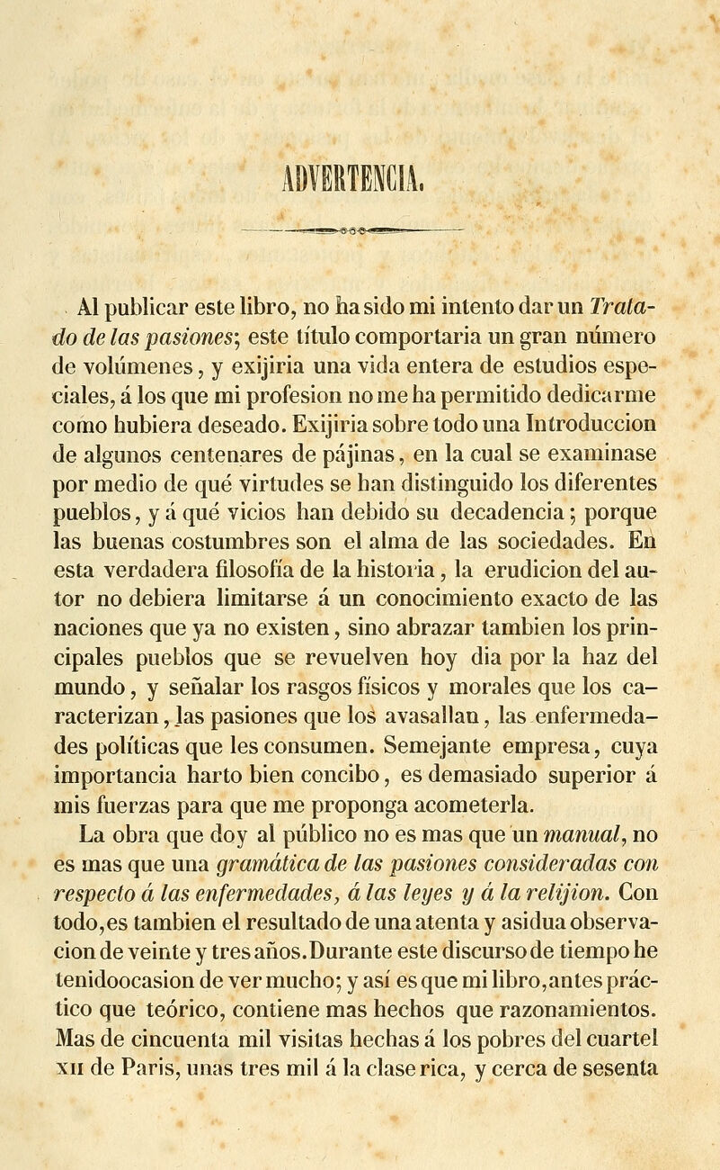 Al publicar este libro, no hasido mi intento dar un Trata- do de las pasiones-, este titulo comportaria un gran numéro de voliimenes, y exijiria una vida entera de estudios espe- ciales, a los que mi profesion no me ha permitido dedicarme como hubiera deseado. Exijiria sobre todo una Introduccion de algunos centenares de pa jinas, en la cual se examinase por medio de que virtudes se han distinguido los diferentes pueblos, y a que vicios han debido su decadencia ; porque las buenas costumbres son el aima de las sociedades. En esta verdadera filosofia de la historia, la erudicion del au- tor no debiera limitarse a un conocimiento exacto de las naciones que ya no existen, sino abrazar tambien los prin- cipales pueblos que se revuelven hoy dia por la haz del mundo, y senalar los rasgos fisicos y morales que los ca- racterizan, las pasiones que los avasallan, las enfermeda- des politicas que les consumen. Semejante empresa, cuya importancia harto bien concibo, es demasiado superior à mis fuerzas para que me proponga acometerla. La obra que doy al pûblico no es mas que un manual, no es mas que una gramâtica de las pasiones consideradas con respecto a las enfermedades, â las leyes y a la relijion. Con todo,es tambien el resultado de una atenta y asidua observa- cion de veinte y très anos.Durante este discurso de tiempo he tenidoocasion de ver mucho; y asi es que mi libro,antes prac- tico que teorico, contiene mas hechos que razonamientos. Mas de cincuenta mil visitas hechas â los pobres del cuartel xii de Paris, unas très mil a la claserica, y cerca de sesenta