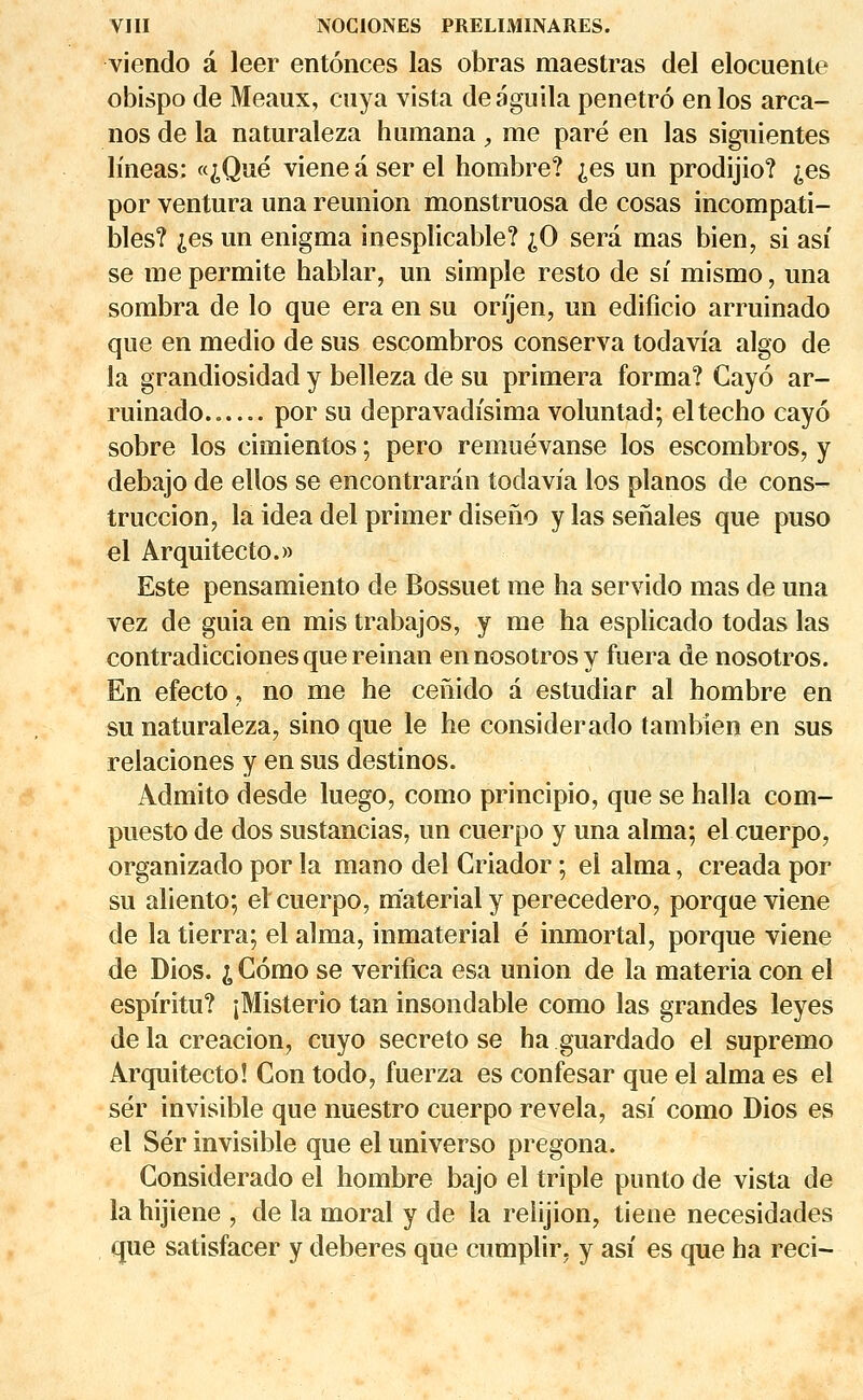 viendo a leer entônces las obras maestras del elocuente obispo de Meaux, cuya vista deaguila penetrô enlos area- nos de la naturaleza humana , me paré en las siguientes lîneas: «^Qué viene a ser el hombre? ^es un prodijio? ^es por ventura una reunion monstruosa de cosas incompati- bles? ;es un enigma inesplicable? ;0 sera mas bien, si asi se me permite hablar, un simple resto de si mismo, una sombra de lo que era en su orijen, un edificio arruinado que en medio de sus escombros conserva todavia algo de la grandiosidad y belleza de su primera forma? Cayo ar- ruinado.. por su depravadisima voluntad; eltecho cayo sobre los eimientos ; pero remuévanse los escombros, y debajo de ellos se encontraran todavia los pianos de cons- truccion, la idea del primer diseno y las senales que puso el Arquitecto.» Este pensamiento de Bossuet me ha servido mas de una vez de guia en mis trabajos, y me ha esplicado todas las contradicciones que reinan ennosotrosy fuera de nosotros. En efecto, no me he cenido à estudiar al hombre en su naturaleza, sino que le he considerado tambîen en sus relaciones y en sus destinos. Àdmito desde luego, como principio, que se halla com- puesto de dos sustancias, un cuerpo y una aima; el cuerpo, organizado por la mano del Griador ; el aima, creada por su aliento; el cuerpo, materialy perecedero, porque viene de la tierra; el aima, inmaterial é inmortal, porque viene de Dios. i Como se verifica esa union de la materia con el espiritu? jMisterio tan insondable como las grandes leyes de la creacion, cuyo secreto se ha guardado el supremo Arquitecto! Con todo, fuerza es confesar que el aima es el sér invisible que nuestro cuerpo révéla, asi como Dios es el Sér invisible que el universo pregona. Considerado el hombre bajo el triple punto de vista de la hijiene , de la moral y de la reiijion, tiene necesidades que satisfacer y deberes que cumplir. y asi es que ha reci-