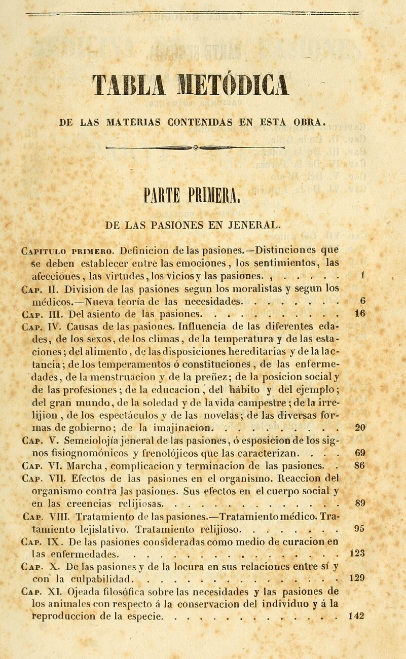 DE LAS MATERIAS CONTENIDAS EN ESTA OBRA. PARTE PRIMERA. DE LAS PASIONES EN JENERAL. Capitulo primero. Defmicion de las pasiones.— Distinciones que se deben establecer entre las emociones , los sentimientos, las afecciones, las virtudes,los viciosy las pasiones. , 1 Cap. IL Division de las pasiones segun los moralistas y segun los médicos.—Nueva teoria de las necesidades 6 Cap. III. Del asiento de las pasiones 16 Cap. IV. Causas de las pasiones. Influencia de las diferentes eda- des, de los sexos, de los climas, delà temperatura y de las esta- ciones ; del alimento, de las disposiciones hereditarias y de la lac- tancia ; de los temperamentos 6 constituciones , de las enferme- dades, de la menstrnacion y de la prenez; de la posicion social y de las profesiones ; de la educacion , del hâbito y del ejemplo ; del grari mundo, de la soledad y de la vida campestre ; de la irré- ligion , de los espectâculos y de las novelas; de las diversas for- mas de gobierno ; de la imajinacion 20 Cap. V. Semeiolojia jeneral de las pasiones, 6 esposicion de los sig- nos fisiognomônicos y frenolôjicos que las caracterizan. ... 69 Cap. VI. Marcha, complicaciony terminacion de las pasiones. . 86 Cap. VII. Efectos de las pasiones en el organismo. Reaccion del organismo contra las pasiones. Sus efectos en el cuerpo social y en las creencias relijiosas. 89 Cap. VIII. Tratamiento de las pasiones.—Tratamiento médico. Tra- tamiento lejislativo. Tratamiento relijioso 95 Cap. IX. De las pasiones consideradascomo medio de curacion en las enfermedades 123 Cap. X. De las pasiones y de la locura en sus relaciones entre si y cori la culpabilidad. 129 Cap. XI. Ojeada filosôfica sobre las necesidades y las pasiones de los animales con respecto â la conservacion del individuo y â la reproduccion delà especie 142