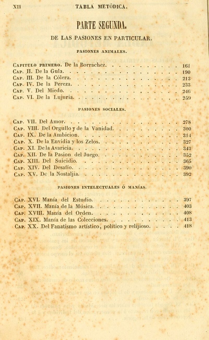 PARTE SEfilDA. DE LAS PASIONES EN PARTICULAR. PASIONES ANIMALES. Capitulo primero. De la Borrachez 161 Cap. ,11. De la Gula 190 Cap. III. De la Cèlera 213 Cap. IV. De la Pereza 233 Cap. V. Del Miedo 246 Cap. VI. De la Lujuria 259 PASIONES SOCIALES. Cap. VII. Del Amor 278 Cap. VIII. Del Orgullo y de la Vanidad 300 Cap. IX. De la Ambicion 314 Cap. X. De la Envidia y los Zelos 327 Cap. XI. DelaAvaricia 343 Cap. XII. De la Pasion del Juego 352 Cap. XIII. Del Suicidio 365 Cap. XIV. Del Desafio 390 Cap. XV. De la Nostaljia 392 PASIONES INTELECTUALES Ô MANIAS. Cap. XVI. Mania del Estudio 397 Cap. XVII. Mania de la Musica 403 Cap. XVIII. Mania del Orden 408 Cap. XLX. Mania de las Colecciones 413 Cap. XX. Del Faoatismo artistico, politico y relijioso 418