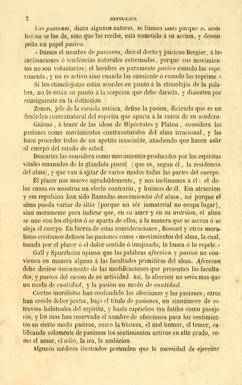 Las pasiones, dicen algunos autores, se llamao laies porque ei uom- bre no se las da, sino que las recibe, esta sometido a su action, y desem- pefla un papel pasivo. « Damos el nombre de pasiones, dice el docto y juicioso Bergier, à las inclinaciones é tendencias naturales estremadas, porque sus movimien- tos no son voluntarios; el horabre es pnramente pasivo cnando las espe- rimenta ; y no es activo sino cuando las consiente 6 cnando las reprime. » Si los etimolojistas estân acordes en punto a la etimolojia de la pala- bra, no lo estân en punto a la acepcion que debe dârsela, y disienten por consiguiente en la définition. Zenon, jefe de la escuela estôica, define la pasion, diciendo que es un desôrden contranalural del espiritu que aparta â la razon de su sendero. Galeno , â ténor de las ideas de Hipôcrates y Platon , considéra las pasiones como movimicntos contranaturales del aima irracional, y las hace procéder todas de un apetito insaciable, anadiendo que hacen salir al cuerpo del estado de salud. Descartes las considéra como movimientos producidos por los espiritus ■vitales emanados de la glândula pineal ( que es, segun él, la residencia del aima), y que van â ajitar de varios modos todas las partes del cuerpo. El placer nos mucve agradablemente, y nos inclinamos â él : el do- lor causa en nosotros un efecto contrario, y huimos de él. Esa atraccion y esa répulsion Lan sido llamadas movimientos del aima, no porque cl aima pueda variar de sitio (porque un sér inmaterial no ocupa lugar), sino meramente para indicar que, en su amer y en su aversion, el aima se une cou los objetos 6 se aparta de ellos, à la manera que se acerca 6 se aleja cl cuerpo. En fuerzade estas consideraciones, Bossuet y otros mora- listas cristianos definen las pasiones como « movimientos del aima, la cual, tocada por el placer 6 el dolor sentido ô iraajinado, lo busca 6 lo repelc. » Gall y Spurzheim opinan que las palabras afeccion y pasion no con- vienen en manera alguna â las facultades primitivas del aima. Afeccion debe decirseûnicamente de las modilicaciones que presentan las faculta- des, y pasion del esceso de su actividad. Asi, la afeccion no séria mas que un modo de cualidad, y la pasion un modo de cantidad. Ciertos moralistas han confundido las afecciones y las pasiones ; otros han creido deber juntar, bajo cl titulo de pasiones, un sinnûmero de es- travios habituales del espiritu, y hasta capriebos tan futiles como pasaje- ros; y los mas han reservado el nombre de afecciones para los sentimien- tos en cierto modo pasivos, como la tristeza, el mal humor, el temor, ca- lifîcando solamente de pasiones los sentimientos activos en alto grado, co- mo el amor, el odio, la ira, la ambicion. Algnuos médicos ihistrados pretenden que la necesidad de ejercitar