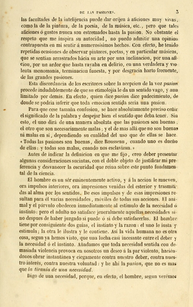 las facultades de la intelijencia puede dar orijen à aliciones muy vivas, como la de la pintura, de la poesia, de la musica, etc., pero que taies aflciones 6 gustos nunca son estremados hasta la pasion. No obstante el respeto que me inspira su autoridad, no puedo admitir una opinion contrapuesta en mi sentir a numerosisimos hechos. Con efecto, he tenido repetidas ocasiones de observar pintores, poetas, y en particular mûsicos, que se sentian arrastrados hâcia su arte por una inclinacion, por una afl- cioo, por un ardor que hasta rayaba en delirio, eu una verdadera y vio leuta mononiania, terminacion funesta, y por desgracia harto frecuente, de las grandes pasiones. Esta discordaneia de los escritores sobre la acepeion de la voz pasion procède indudablemente de que su etimolojia le da un sentido vago, y aun limitado por demâs. En efecto, quien dicepasion dice padecimiento, de doude se podria inferir que toda emocion sentira séria una pasion. Para que cese tamaùa confusion, se bace absolutamente preciso ceûir el significado de la palabra y despejar bien et sentido que deba tener. Sin cslo, el uno dira de una rnanera absolata que las pasiones son buenas , el otro que son necesariamente malas ; y el de mas alla que no son buenas ni malas en si, dependiendo su cualidad del uso que de ellas se bace. « Todas las pasiones son buenas, dice Rousseau, cuando uno es dueîïo de ellas : y todas son malas, cuando nos esclavizan. » Autes de indicar la definicion en que me ûjo, creo deber présentai- algunas consideraciooes sucintas, con el doble objeto de justificarmi pre ferencia y desvanecer la oscuridad que reina sobre este punto fondamen- tal de la ciencia. El hombre es un sér eminentemente activo, y â la accion le raueven, ora impulsos interiores, ora impresiones venidas del esterior y trasmiti- das al aima por los sentidos. De esos impulsos y de esas impresiones re- sultan para él varias necesidades, môviles de todas sus acciones. Kl ani- mal y el pârvulo obedecen inmediatamente al estimulo de la necesidad ô instiuto: pero el adulto no satisfacc jeneralmente aquellas necesidades si- no despues de baber juzgado si puede ô si debe satisfacerlas. El hombre tiene por consiguiente dos guias, el instinto y la razon : el uno le insta y estimula; la otra le ilustra y le contiene. Asi la vida humana no esotra cosa, segun ya hemos visto, que una luchacasi incesante entre el deber y la necesidad 6 el instinto. Aùadamos que toda necesidad sentida con de- masiada violencia provoca en nosotros un deseo à la par violento, haciéu- donos obrar instantànea y ciegamente contra nuestro deber, contra nues- trointerés, contra nuestra voluntad : y he ahi la pasion, que no es mas que la iirania de una necesidad. Digo de una necesidad, porque, en efecto, el hombre, segun veremos