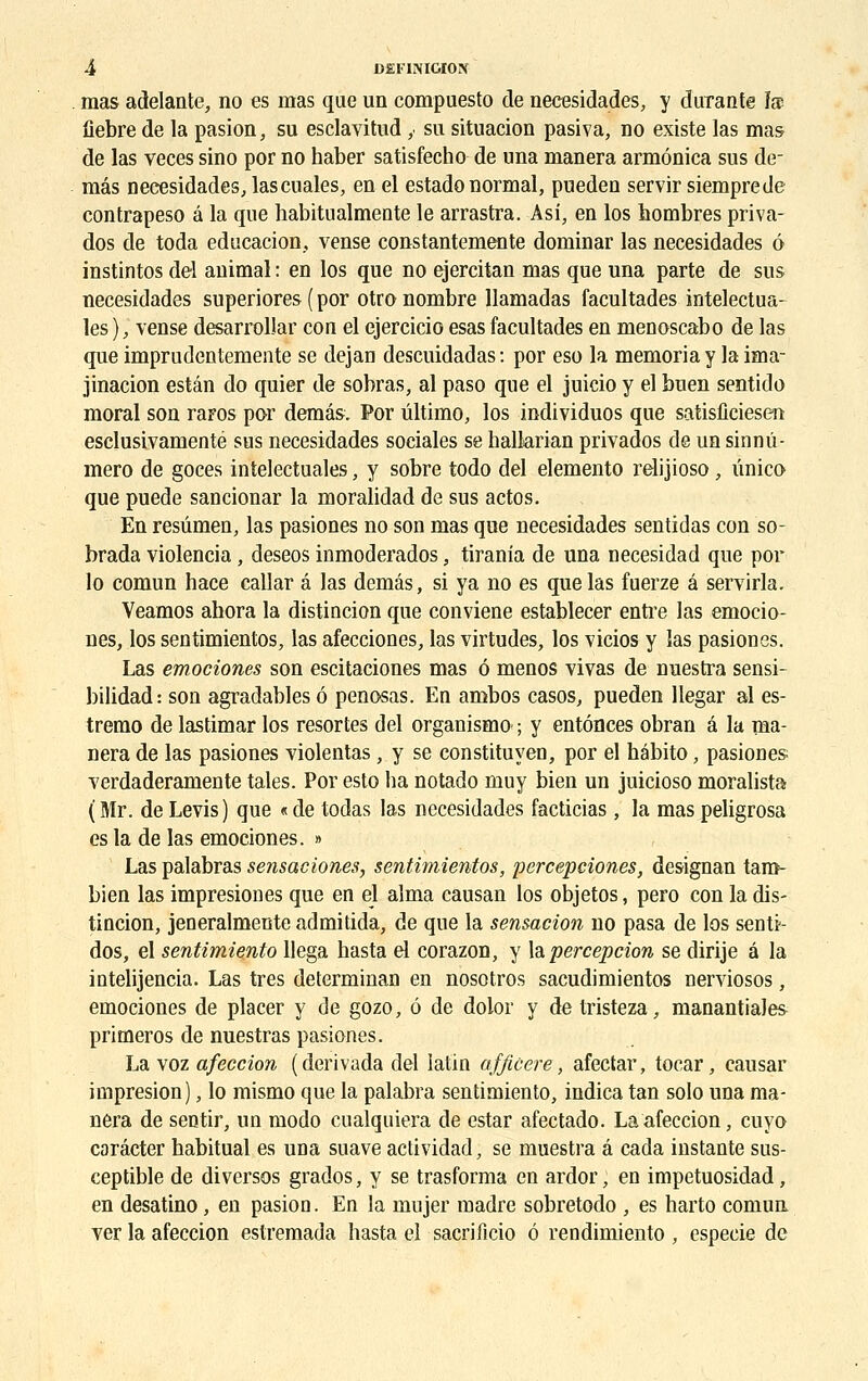 mas adelante, no es mas que un compuesto de necesidades, y durante la fiebre de la pasion, su esclavitud ,. su situacion pasiva, no existe las mas de las veces sino por no haber satisfecho de una manera armônica sus de- mâs necesidades, lascuales, en el estadonormal, pueden servir siemprede contrapeso â la que habitualmente le arrastra. Asi, en los nombres priva- dos de toda éducation, vense eonstantemente dominar las necesidades 6 instintos del animal : en los que no ejercitan mas que una parte de sus necesidades superiores ( por otro nombre llamadas facultades intelectua- les), vense desarroliar con el ejercicio esas facultades en menoscabo de las que imprudentemente se dejan descuidadas: por eso la memoriay la ima- gination estân do quier de sobras, al paso que el juicio y el buen sentido moral son raFOs por demâs. Por ûltimo, los individuos que satisficiesen esclusivamenté sus necesidades sociales se hallarian privados de un sinnû- mero de goces intelectuales, y sobre todo del elemento relijioso, ûnico que puede sancionar la moralidad de sus actos. En resûmen, las pasiones no son mas que necesidades sentidas con so- brada violencia, deseos inmoderados, tirania de una necesidad que por lo comun hace callar â las demâs, si ya no es que las fuerze â servirla. Veamos abora la distincion que conviene establecer entre las emocio- nes, los sentimientos, las afecciones, las virtudes, los vicios y las pasiones. Las emociones son escitaciones mas 6 menos vivas de nuestra sensi- bilidad: son agradables ô penosas. En ambos casos, pueden llegar al es- tremo de lastimar los resortes del organismo ; y entônces obran â la ma- nera de las pasiones violentas, y se constituyen, por el hébito, pasiones verdaderamente taies. Por esto ha notado muy bien un juicioso moralista ( Mr. de Levis) que « de todas las necesidades facticias, la mas peligrosa es la de las emociones. » Las palabras sensaciones, sentimientos, percepciones, designan taro- bien las impresiones que en el aima causan los objetos, pero con la dis- tincion, jeneralmente admitida, de que la sensacion no pasa de los senti- dos, el sentimiento llega hasta el corazon, y la percepcion se dirije â la intelijencia. Las très determinan en nosotros sacudimientos nerviosos, emociones de placer y de gozo, ô de dolor y de tristeza, manantiales primeros de nuestras pasiones. La voz afeccion (derivada del latin afficere, afectar, tocar, causar impresion), lo mismo que la palabra sentimiento, indica tan solo una ma- nera de sentir, un modo cualquiera de estar afectado. La afeccion, cuyo corâcter habituai es una suave actividad, se muestra â cada instante sus- ceptible de diverses grados, y se trasforma en ardor, en impetuosidad, en desatino, en pasioo. En la mujer madré sobretodo , es harto comun ver la afeccion estremada hasta el sacrificio 6 rendimiento , especie de