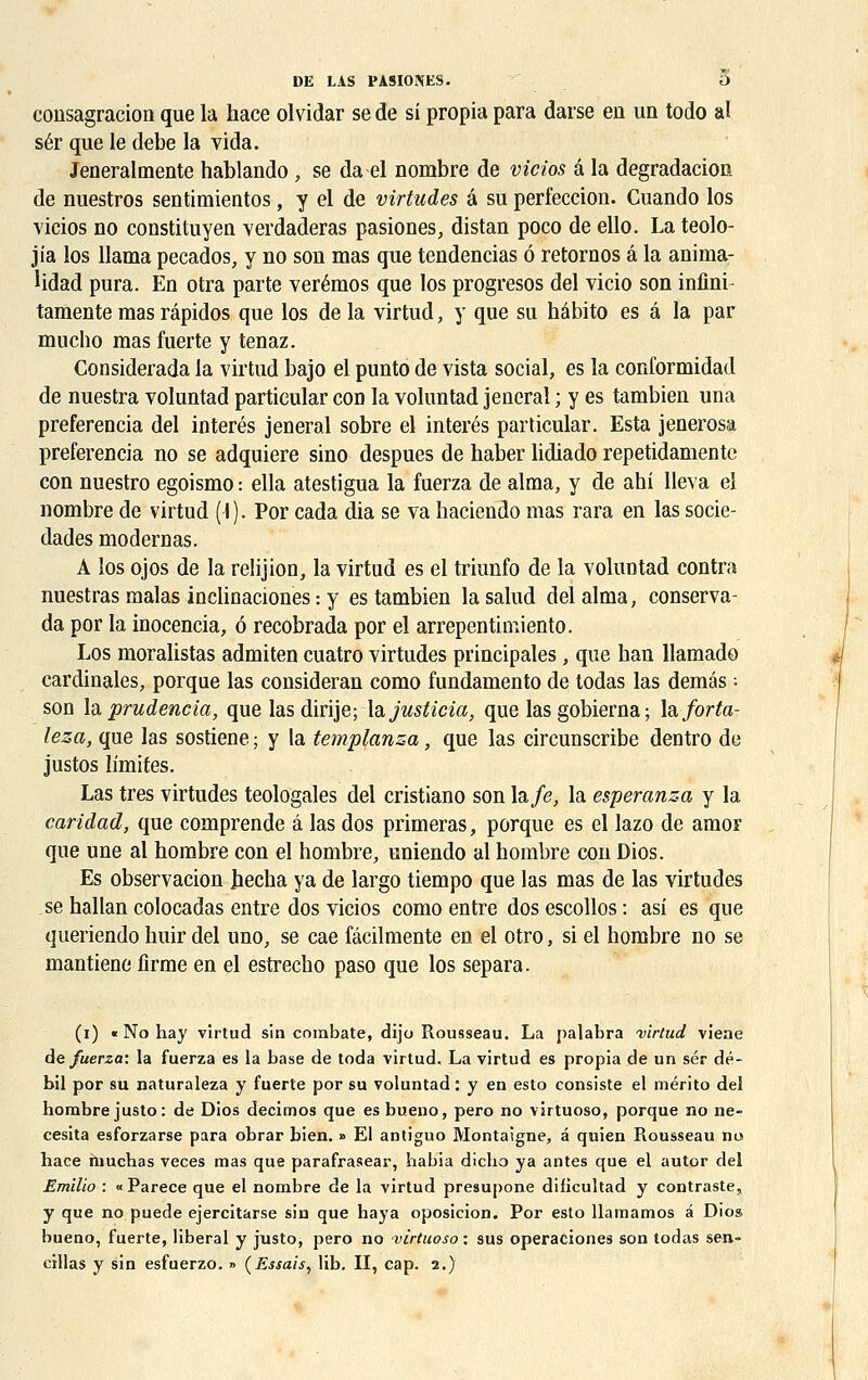 consagracion que la hace olvidar se de si propia para darse en un todo al sér que le debe la vida. Jeneral mente hablando , se da el nombre de vicias a la dégradation de nuestros sentimientos, y el de virtudes a su perfeccion. Cuando los vieios no constituyen verdaderas pasiones, distan poco de ello. La teolo- jia los llama pecados, y no son mas que tendencias ô retornos a la anima- lidad pura. En otra parte verémos que los progresos del vicio son infini- tamente mas râpidos que los de la virtud, y que su hâbito es a la par mucho mas fuerte y tenaz. Considerada la virtud bajo el punto de vista social, es la conformidad de nuestra voluntad partieular con la voluntad jeneral ; y es tambien una preferencia del interés jeneral sobre el interés partieular. Esta jenerosa preferencia no se adquiere sino despues de haber lidiado repetidamente con nuestro egoismo : ella atestigua la fuerza de aima, y de ahi lleva el nombre de virtud (I ). Por cada dia se va haciendo mas rara en las socie- dades modernas. A los ojos de la relijion, la virtud es el triunfo de la voluntad contra nuestras malas inclinaciones : y es tambien la salud del aima, conserva- da por la inocencia, 6 recobrada por el arrepentimiento. Los moralistas admiten cuatro virtudes principales, que han llamado cardinales, porque las consideran como fundamento de todas las demés ; son la prudencia, que lasdirije; \àjusticia, que lasgobierna; hforta- leza, que las sostiene ; y la templanza, que las circunscribe dentro de justos limites. Las très virtudes teologales del cristiano son la/e, la esperanza y la caridad, que comprende â las dos primeras, porque es el lazo de amor que une al hombre con el hombre, uniendo al hombre con Bios. Es observacion Jiecha ya de largo tiempo que las mas de las virtudes se ballan colocadas entre dos vieios como entre dos escollos : asi es que queriendo huir del uno, se cae fâcilmente en el otro, si el hombre no se mantiene firme en el estrecho paso que los sépara. (i) « No hay virtud sin combate, dijo Rousseau. La palabra virtud vieae de fuerza: la fuerza es la base de toda virtud. La virtud es propia de un sér dé- bil por su naturaleza y fuerte por su voluntad : y en esto consiste el mérito del hombre justo: de Dios decimos que es bueno, pero no virtuoso, porque no ne- cesita esforzarse para obrar bien. » El antiguo Montaigne, a quien Rousseau no hace niuchas veces mas que parafrasear, habia dicho ya antes que el autor del Emilio : « Parece que el nombre de la virtud presupone dificultad y contraste, y que no puede ejercitarse sin que haya oposicion. Por esto llamamos â Dios bueno, fuerte, libéral y justo, pero no virtuoso : sus operaciones son todas sen- cillas y sin esfuerzo. » (Essais, lib. II, cap. 2.)