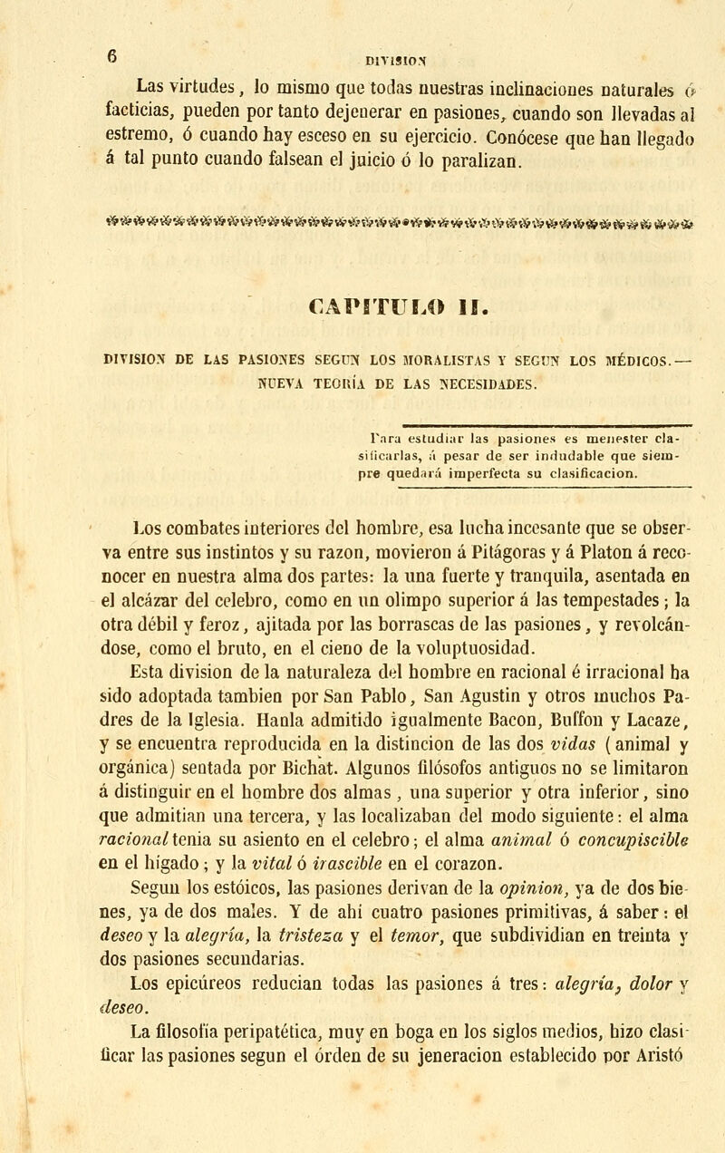 Las virtudes, lo mismo que todas nuestras inclinacioDes naturales o facticias, pueden por tanto dejeoerar en pasiones, cuando son llevadas al estremo, 6 cuando hay esceso en su ejercicio. Conôcese que han Uegado a tal punto cuando falsean el juicio o lo paralizan. CAPITULO If. DIVISION DE LAS PASIONES SEGUN LOS MORALISTAS Y SEGUN LOS MÉDICOS. NUEVA TEOItÎA DE LAS NECESIDADES. Tara estudiar las pasiones es meuester cla- siiicarlas, ;'i pesar de ser indudable que siem- pre quedaiâ imperfecta su clasificacion. Los combates interiores del nombre, esa luchaincesante que se obser- va entre sus instintos y su razon, movieron â Pitagoras y â Platon â reco- nocer en nuestra aima dos partes: la una fuerte y tranquila, asentada en el alcâzar del celebro, como en un olimpo superior â las tempestades ; la otra débil y feroz, ajitada por las borrascas de las pasiones, y revolcân- dose, como el bruto, en el cieno de la voluptuosidad. Esta division de la naturaleza del hombre en racional é irracional ba sido adoptada tambien por San Pablo, San Agustin y otros înuchos Pa- dres de la Iglesia. Hanla admitido igualmente Bacon, Buffon y Lacaze, y se encuentia reproducida en la distincion de las dos vidas ( animal y orgânica) seatada por Bichat. Algunos filôsofos antiguos no se limitaron â distinguir en el bombre dos aimas, una superior y otra inferior, sino que admitian una tercera, y las localizaban del modo siguieute : el aima racional ténia su asiento en el celebro ; el aima animal 6 concupiscible en el bigado ; y la vital 6 irascible en el corazon. Segun los estôicos, las pasiones derivan de la opinion, ya de dos bie- nes, ya de dos maîes. Y de ahi cuatro pasiones primitivas, â saber : el deseo y la alegria, la tristeza y el temor, que subdividian en treinta y dos pasiones secundarias. Los epicûreos reducian todas las pasiones â très : alegria, dolor y deseo. La filosofia peripatética, muy en boga en los siglos medios, bizo clasi- licar las pasiones segun el ôrden de su jeneracion establecido por Aristô