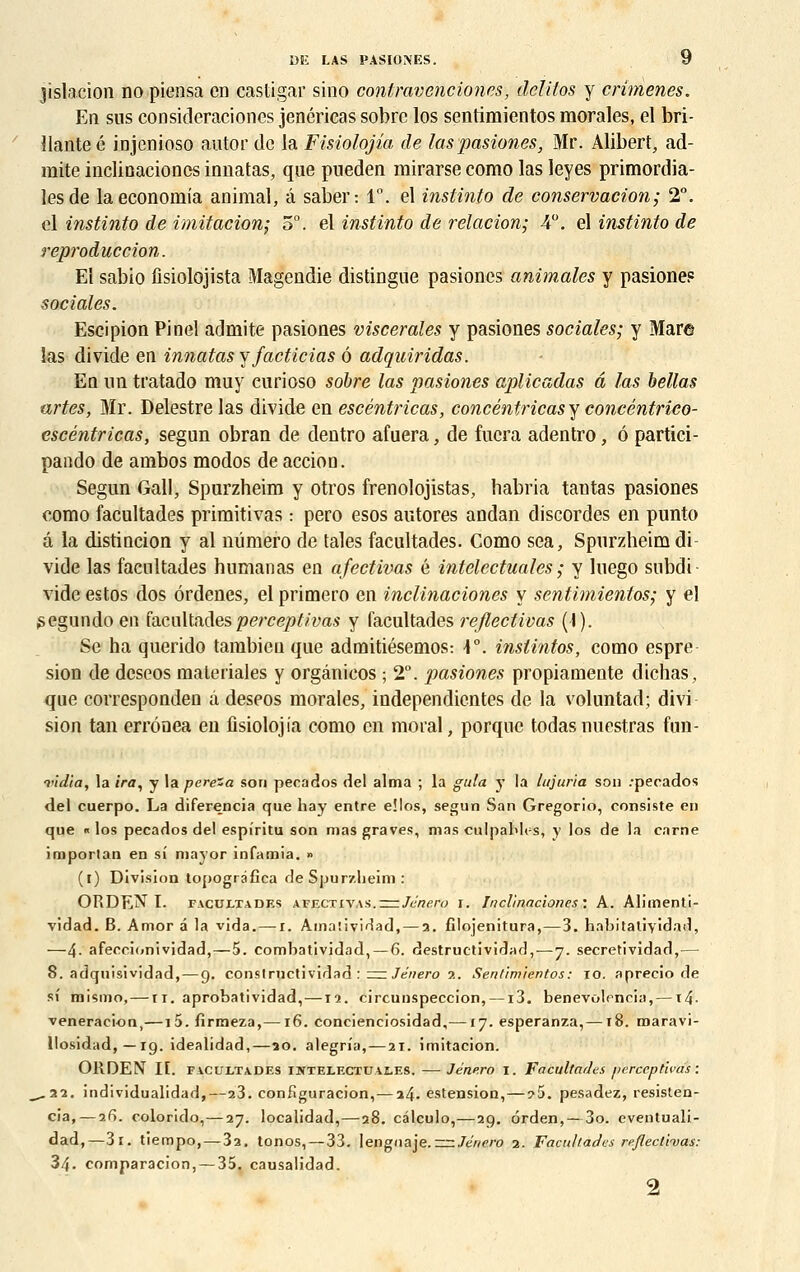jislacion no piensa en castigar sino contravencion.es, dclilos y crimenes. En sus consideraciones jenéricas sobre los sentimientos morales, el bri- llante é injenioso autor de la Fisiolojia de laspasiones, Mr. Alibert, ad- mite inclioaciones innatas, que pueden rairarse como las leyes primordia- les de laeconomia animal, â saber: 1°. el instinto de conservation; 2°. el instinto de imitation; 5°. el instinto de relation; 4°. el instinto de reproduction. El sabio fisiolojista Magendie distingue pasiones animales y pasione? sociales. Escipion Pinel admite pasiones viscérales y pasiones sociales; y Mar© las divide en innatas y facticias 6 adquiridas. En un tratado muy eurioso sobre las pasiones aplicadas â las bellas artes, Mr. Delestre las divide en escêntricas, concéntricasy concéntrico- escéntricas, segun obran de dentro afuera, de fucra adentro, 6 partici- pando de ambos modos de accion. Segun Gall, Spurzbeim y otros frenolojistas, habria tan tas pasiones eomo facultades primitivas : pero esos autores andan discordes en punto à la distincion y al numéro de taies facultades. Como sea, Spurzheim di- vide las facultades humanas en afectivas é intelcctuales ; y luego subdi vide estos dos ôrdenes, el primero en inclinaciones y sentimientos; y el ^egundoeu facultadesperceptivas y facultades rejlectivas (I). Se ha querido tambien que admitiésemos: \°. inslintos, como espre sion de deseos maleriales y orgânicos ; 2°. pasiones propiamente dichas, que corresponden à deseos morales, independientes de la voluntad; divi sion tan errônea eu fisiolojia como en moral, porque todasnuestras fun- vîdia, la ira, y la pere'a son pecados del aima ; la gula y la Injuria son :pecados del cuerpo. La diferencia que hay entre e!los, segun San Gregorio, consiste en que « los pecados del espîritu son mas graves, mas culpahles, y los de la carne importan en si mayor infamia. » (i) Division topogràfîca de Spurzheim : ORDEN I. facultades afectivas.znJéne.ro i. Inclinaciones: A. Alimenti- vidad. B. Amor a la vida. — i. Amaîividad, — 2. fîlojenitura,—3. habitatiyidad, —4- afeccionividad,—5. combatividad,— 6. destructividad, — 7. secretivîdad,— 8. adquisividad, — 9. constructividad : = Jénero ■>.. Sentimientos: 10. aprecio de si' mismo,— n. aprobatividad, —12. circunspeccion, —13. benevolencia,—t4- veneracion,—15. firmeza,—16. concienciosidad,—17. esperanza,— t8. maravi- llosidad, —19. idealidad,—20. alegria,—21. imitacion. ORDEN II. facultades intelectuales. — Jénero i. Facultades perceptivas : ^.22. individualidad,—23. confîguracion,— 1^. estension,—?5. pesadez, resisten- cia,—26. colorido, — 27. localidad,—28. câleulo,— 29. orden, — 3o. eventuali- dad,—3i. tiempo, — 32. tonos, — 33. lengnaje.-=r.Jénero 2. Facultades refieethas: 34. comparacion,— 35. causalidad. 2