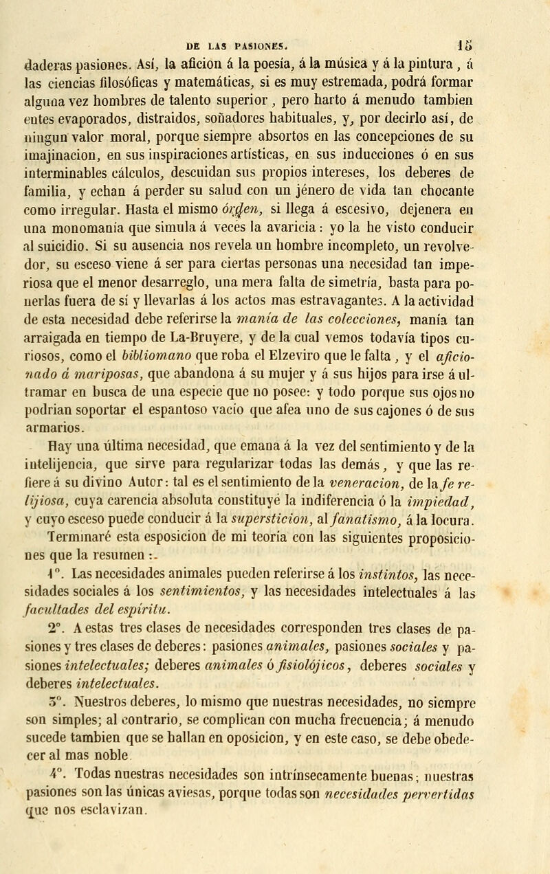 daderas pasiones. Asi, la aficion â la poesia, â la mûsica y â la pintura, à las ciencias filosôficas y matemâticas, si es muy estremada, podrâ formar alguoa vez hombres de talento superior , pero harto â menudo tambien eûtes evaporados, distraidos, sonadores habituales, y, por decirlo asi, de niugun valor moral, porque siempre absortos en las coneepciones de su iniajinacion, en sus inspiraciones artisticas, en sus inducciones 6 en sus interminables eâlculos, descuidan sus propios intereses, los deberes de famiba, y echan â perder su salud con un jénero de vida tan chocante como irregular. Hasta el mismo ôr$en, si llega â escesivo, dejenera eu una monomania que simula â vecés la avaricia : yo la he visto conducir al suicidio. Si su ausencia nos révéla un nombre incompleto, un revolve dor, su esceso viene â ser para ciertas personas una necesidad tan impe- riosa que el menor desarreglo, una mera falta de simetria, basta para po- nerlas fuera de si y llevarlas â los actos mas estravagantes. A la actividad de esta necesidad debe referirse la mania de las colecciones, mania tan arraigada en tiempo de La-Bruyere, y de la cual vemos todavia tipos cu- riosos, como el bibliom.ano que roba el Elzeviro que le falta , y el aficio- nado à mariposas, que abandona â su mujer y â sus hijos para irse âul- tramar en busca de una especie que no posée: y todo porque sus ojosno podrian soportar el espantoso vacio que afea uno de sus cajones 6 de sus armarios. flay una ûltima necesidad, que émana â la vez del sentimiento y de la iutelijencia, que sirve para regularizar todas las demâs, y que las re- fiere â su divino Autcr: tal es el sentimiento de la veneracion, de la/e re- lijiosa, cuya carencia absoluta constituyé la indiferencia 6 la impiedad, y cuyo esceso puede conducir â la superstition, alfanatismo, â la locura. Terminaré esta esposicion de mi teorîa con las siguientes proposicio- nes que la resurnen :. 4°. Las necesidades animales pueden referirse â los instintos, las nece- sidades sociales â los sentimientos, y las necesidades intelectuales â las facultades del espiritu. 2°. A estas très clases de necesidades corresponden très clases de pa- siones y très clases de deberes : pasiones animales, pasiones sociales y pa- siones intelectuales; deberes animales ôfisiolôjicos, deberes sociales y deberes intelectuales. 5°. Nuestros deberes, lo mismo que nuestras necesidades, no siempre son simples; al contrario, se complican con mucba frecuencia; a menudo sucede tambien que se hallan en oposicion, y en este caso, se debe obede- ceral mas noble. 4°. Todas nuestras necesidades son intrinsecamentebuenas; nuestras pasiones son las ûnicas aviesas, porque todas son necesidades pervertidas (j[uc nos esclavizan.