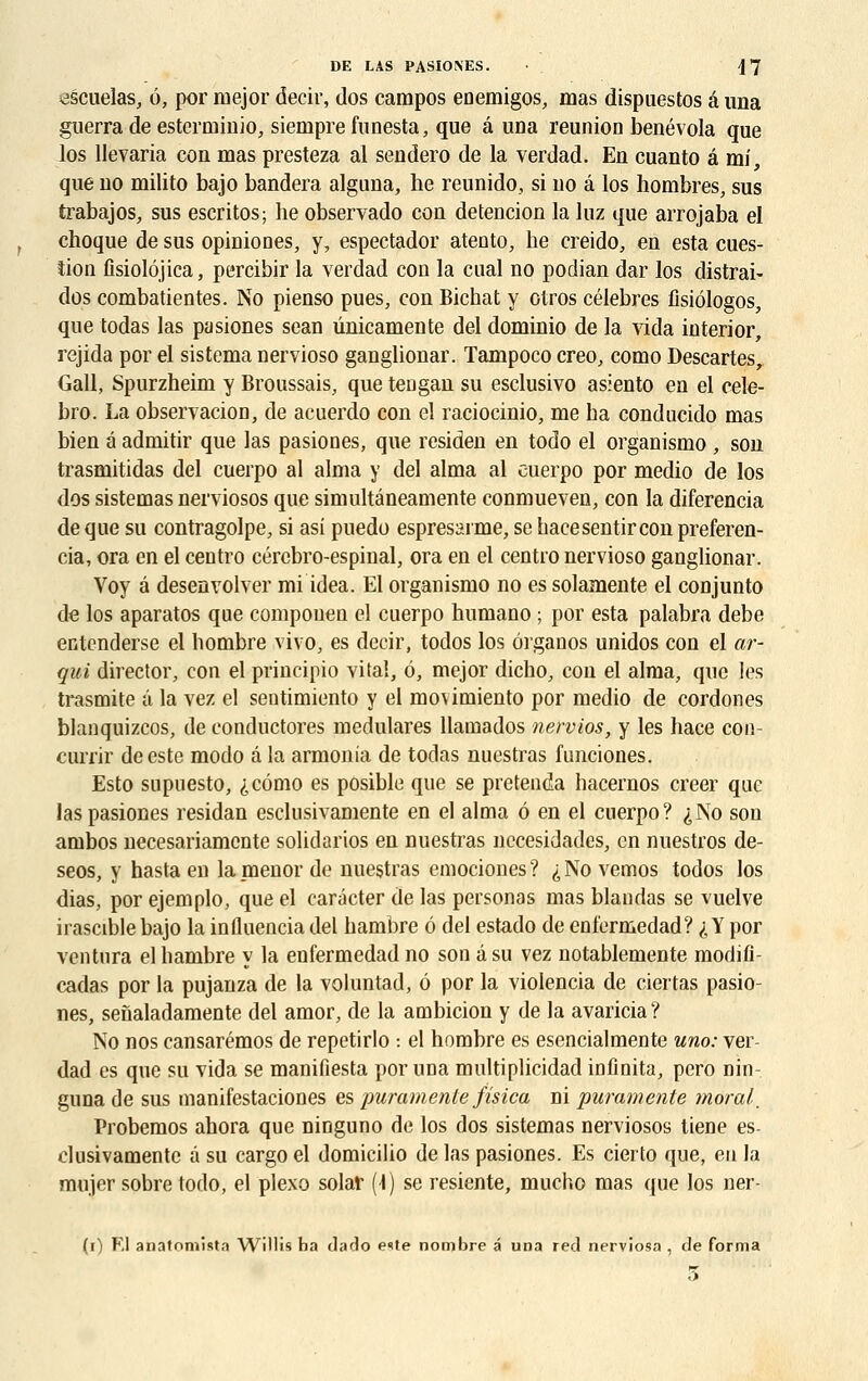 escuelas, ô, por inejor decir, dos campos enemigos, mas dispuestos â una guerra de estcrminio, siempre funesta, que â una reunion benévola que los llevaria con mas presteza al sendero de la verdad. En cuanto â mi, que no milito bajo bandera alguna, he reunido, si no â los nombres, sus trabajos, sus escritos; he observado con detencion la luz que arrojaba el choque de sus opiniones, y, espectador atento, he creido, en esta cues- îion fisiolôjica, percibir la verdad con la ctial no podian dar los distrai- dos combatientes. No pienso pues, con Bichat y otros célèbres fisiôlogos, que todas las pasiones sean ûnicamente del dominio de la vida interior, rejida por el sistema nervioso ganglionar. Tampoco creo, como Descartes, Gall, Spurzheim y Broussais, que tengan su esclusivo asiento en el cele- bro. La observation, de acuerdo con el raciocinio, me ha conducido mas bien à admitir que las pasiones, que residen en todo el organismo , son trasmitidas del cuerpo al aima y del aima al euerpo por medio de los dos sistemas nerviosos que simultâneamente conmueven, con la diferencia de que su contragolpe, si asi puedo espresarme, se hacesentir con preferen- cia, ora en el centro cérebro-espinal, ora en el centro nervioso ganglionar. Voy â desenvolver mi idea. El organismo no es solamente el conjunto de los aparatos que componen el cuerpo humano ; por esta palabra debe entenderse el bombre vivo, es decir, todos los ôrganos unidos con el ar- qui director, con el principio vital, é, mejor dicho, con el aima, que les trasmite â la vez el sentimiento y el movimiento por medio de cordones blanquizcos, de conductores medulares llainados nervios, y les hace con- currir de este modo à la armonia de todas nuestras funciones. Esto supuesto, ,j,càmo es posible que se pretenda hacernos créer que las pasiones residan esclusivamente en el aima ô en el cuerpo? ^No son ambos necesariamente solidarios en nuestras necesidades, en nuestros de- seos, y hasta en la menor de nuestras emociones ? ^ No vemos todos los dias, por ejemplo, que el carâcter de las personas mas blandas se vuelve irascible bajo la influencia del hambre ô del estado de enl'ermedad? i Y por ventura el hambre y la enfermedad no son â su vez notablemente modifî- cadas por la pujanza de la voluntad, é por la violencia de ciertas pasio- nes, senaladamente del amor, de la ambicion y de la avaricia? No nos cansarémos de repetirlo : el hombre es esencialmente uno: ver- dad es que su vida se manifiesta por una multiplicidad infinita, pero nin- guna de sus manifestaciones es puramente fisica ni puramente moral. Probemos ahora que ninguno de los dos sistemas nerviosos tiene es- clusivamente à su cargo el domicilio de las pasiones. Es cierto que, eu la mujer sobre todo, el plexo solaf (1) se resiente, mucho mas que los ner- (i) Kl anafomista Willis ha darlo eite nombre â una red nerviosa , de forma 5