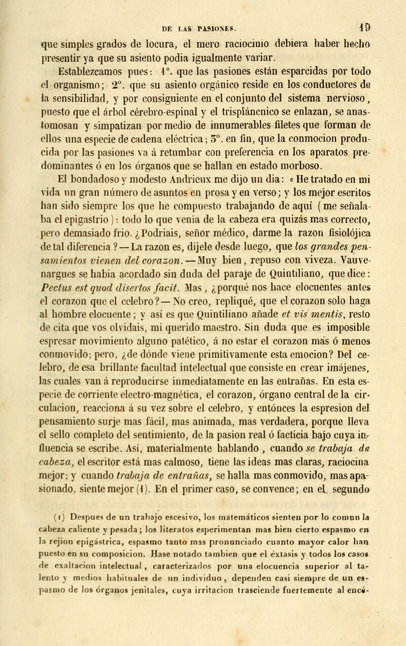 que simples grados de locura, el mero raciocimo déniera haber hecho preseutir ya que su asiento podia igualmente variar. Establezcainos pues: \°. que las pasiones estân esparcidas por todo el organismo; 2°. que su asiento orgânico réside en los conductores de la sensibilidad, y por consiguiente en el conjunto del sistema nervioso, puesto que el ârbol cérebro-espinal y el trispîâncnico se enlazan, se anas- tomosan y simpatizan por medio de innumerables filetés que l'orman de ellos una especie de cadena eléctiïca ; 5°. en fin, que la conmocion produ- cida por las pasiones va â retumbar con preferencia en los aparatos pré- dominantes 6 en los ôrganos que se hallan en estado morboso. El bondadoso y modesto Andrieux me dijo un dia : « He tratado en mi vida un gran numéro de asuntos en prosa y en verso; y los mejor escritos han sido siempre los que lie compuesto trabajando de aqui ( me senala- ba cl epigastrio ) •. todo lo que venia de la cabeza era quizâs mas correcto, pero demasiado frio. ^Podriais, senor médico, darme la razon fisiolojica detal diferencia ? —La razon es, dijele desde luego, que los grandes pen- samientos vienen del corazon.—Mu y bien, repuso con viveza. Vauve- nargues se habia acordado sin duda del paraje de Quintiliano, que dice : Pectus estquod disertos facit. Mas, ^porqué nos bace clocuentes antes el corazon que el cclebro?—No crco, répliqué, que el corazon solo haga al bombre elocuente ; y asi es que Quintiliano anade et vis mentis, resto de cita que vos olvidais, mi querido maestro. Sin duda que es imposible esprcsar movimiento alguno patético, â no estar el corazon mas 6 menos conmovido; pero, <;de dônde viene primitivamente estaemocion? Del ce- lebro, de esa brillante facultad intelectual que consiste en crear iméjenes, las cuales van â reproducirse inmediatamente en las enlranas. En esta es- pecie de corriente electro-magnética, el corazon, ôrgano central de la cir- culacion, reacciona â su vez sobre el celebro, y entônces la espresion del pensamiento surje mas fâcil, mas animada, mas verdadera, porque lleva el sello completo del sentimiento, de la pasion real 6 facticia bajo cuya inr fluencia se escribe. Asi, materialmente hablando , cuando se trabaja da cabeza, el escritor esta mas calmoso, tiene las ideas mas claras, ratiocina mejor; y cuando trabaja de entrarias, seballa mas conmovido, masapa- sionado, siente mejor (1). En el primer caso, se convence; en el segundo (i) Despues de un trabajo escesivo, los mateméticos sienten por lo comon la cabeza ealiente y pesada; los literatos esperimentan mas bien cierto espasmo en la rejion epigâstrica, espasmo tanto mas pronuneiado cuanto mayor calor ban puesto en su composicion. Hase notado tambien que el éxtasis y todos lo» caso» de exallacion intelectual , caracterizados por una elocuencia superior al ta- lento y medios babituales de un individuo , dependen casi siempre de un es- pasmo de los 6rganos jenitales, cuya irritacion trasciende fuertemente al encé-
