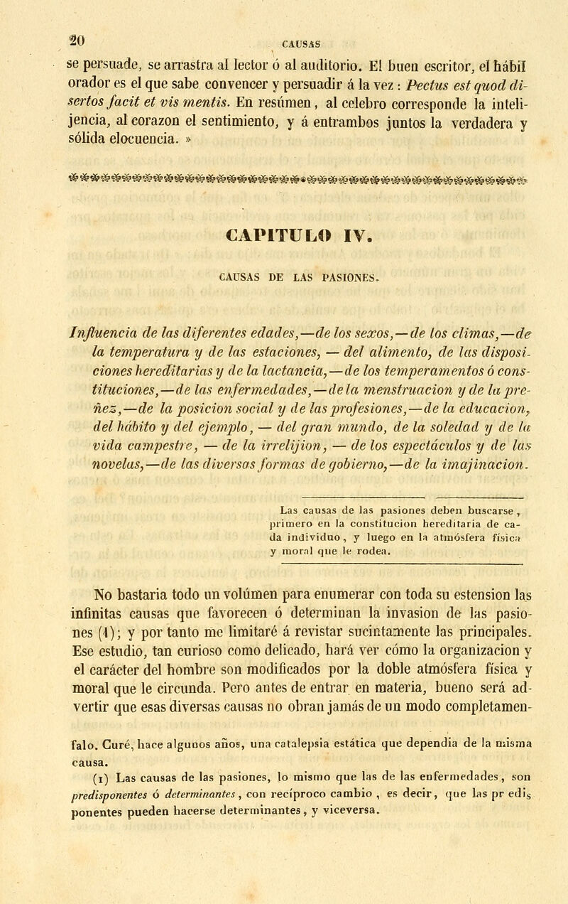 se persuade, searrastra al Iector é al auditorio. El baea escritor, elhâbîl orador es el que sabe eonvencer y persuadir â la vez : Pectus est guod di- sertos facit et vis mentis. En resûmen, al celebro corresponde la inteli- jencia, al eorazon el sentimiento, y â entrambos juntos la verdadera y sôlida eloeueûcia. » CAPITULA IV. CAUSAS DE LAS PASIONES. Influencia de las diferentes edades,—de los sexos, — de los climas,—de la temperatura y de las estaciones, — del alimento, de las disposi- ciones hereditarias y de la lactancia,—de los temperamentos ô cons- tituciones,—de las enfermedades,—delà menstruacion y de la pre- nez,—de la posicion social y de las profesiones,—de la educacion,, del hàbito y del ejemplo, — del gran mundo, de la soledad y de la vida campestre, — de la irrelijion, — de los espectâculos y de la» novelas,—de las diverset.s formas de gobierno,—de la imajinacion. Las causas de las pasiones deben buscarse T primero en la constitucion hereditaria de ca- da individuo, y luego en la atraôsfera fisica y moral que le rodea. No bastaria todo un volûmen para enumerar con toda su estension las infinitas causas que favorecen ô determiuan la invasion de las pasio- nes (\); y por tanto me limitaré â revistar sucintamente las principales. Ese estudio, tan curioso como delicado, harâ ver cômo la organizacion y el carâcter del hombre son modifîcados por la doble atmôsfera fisica y moral que le circunda. Pero antes de entrar en materia, bueno sera ad- vertir que esas diversas causas no obran jamés de un modo completamen- falo. Curé, hace algunos aîïos, una catatepsia estâtica que dependia de la niisma causa. (i) Las causas de las pasiones, lo mismo que las de las enfermedades, son predisponentes 6 déterminantes, con reciproco cambio , es decir, que las pr edis ponentes pueden hacerse déterminantes , y viceversa.