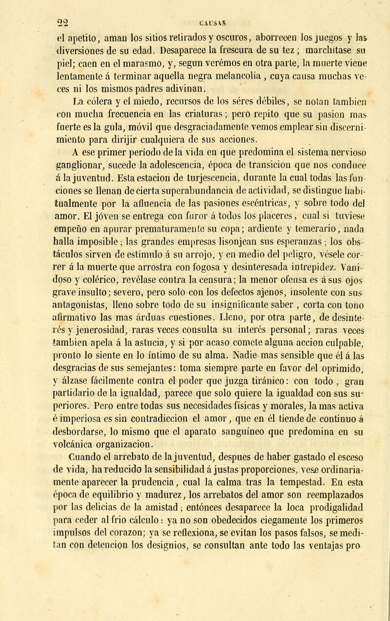 cl apetito, aman los sitios retirados y oscuros, aborrecen los juegos y las diversiones de su edad. Desaparece la frescura de su tez ; marchitase su piel; caen en el marasme-, y, segun verémos en otra parte, la muerte viene lentamente â terminar aquella negra melancolia , cuya causa rauchas ve- ces ni los mismos padres adivinan. La côlera y el miedo, recursos de los séres débiles, se nolan tambien con mncha frecuenciaen las criaturas; pero repito que su pasion mas fuerte es la gula, raôvil que desgraciadamente vemos emplear sin discerni- miento para dirijir cualquiera de sus acciones. A ese primer periodo de la vida eu que prédomina el sistema nervioso ganglionar, sucede la adolescencia, época de transition que nos conduce alajuventud. Estaestacion de turjescencia, durante lacualtodas lasfun- ciones se llenan deciertasuperabundancia deactividad, se distingue habi- tualmente por la afluencia de las pasiones escéntricas, y sobre todo del amor. El jôven se entrega con furor a todos los placeres, cual si tuviese empeno en apurar prematuramente su copa; ardientè y temerario, nada halla imposible ; las grandes empresas lisonjean sus esperauzas ; los obs- tâculos sirven de estimulo é su arrojo, y en medio del peligro, vésele cor- rer é la muerte que arrostra con fogosa y desinteresada intrepidez. Vani- doso y colérico, revélase contra la censura; la menor ofensa es a sus ojos grave insulto ; severo, pero solo con los defectos ajenos, insolente con sus antagonistas, lleno sobre todo de su insignificante saber , corta con tono afirmativo las mas ârduas cuestiones. Lleno, por otra parte, de desinte- rés y jenerosidad, raras veces consulta su interés personal ; raras veces tambien apela a la astucia, y si por acaso comète alguna accion culpable, pronto lo siente en lo intimo de su aima. Nadie mas sensible que él a las desgracias de sus semejantes : toma siempre parte en favor del oprimido, y âlzase fâcilmente contra el poder que juzga tiranico: con todo , gran partidario de la igualdad, parece que solo quiere la igualdad con sus su- ppriores. Pero entre todas sus necesidades fisicas y morales, la mas activa é imperiosa es sin contradiction el amor, que en él tiende de continuo a desbordarse, lo mismo que el aparato sanguineo que prédomina en su voleânica organizacion. Cuando el arrebato de la juvenlud, despues de baber gastado el esceso de vida, ha reducido la sensibilidad a justas proporciones, ves£ ordinaria- mente aparecer la prudencia, cual la calma tras la tempestad. En esta época de equilibrio y madurez, los arrebatos del amor son reemplazados por las delicias de la amistad ; entônees desaparece la loca prodigalidad para céder al frio câleulo : ya no son obedecidos ciegamente los primeros impulsos del corazon; ya se reflexiona, se evitan los pasos falsos, se medi- tan con détention los designios, se consultan ante todo las ventajas pro
