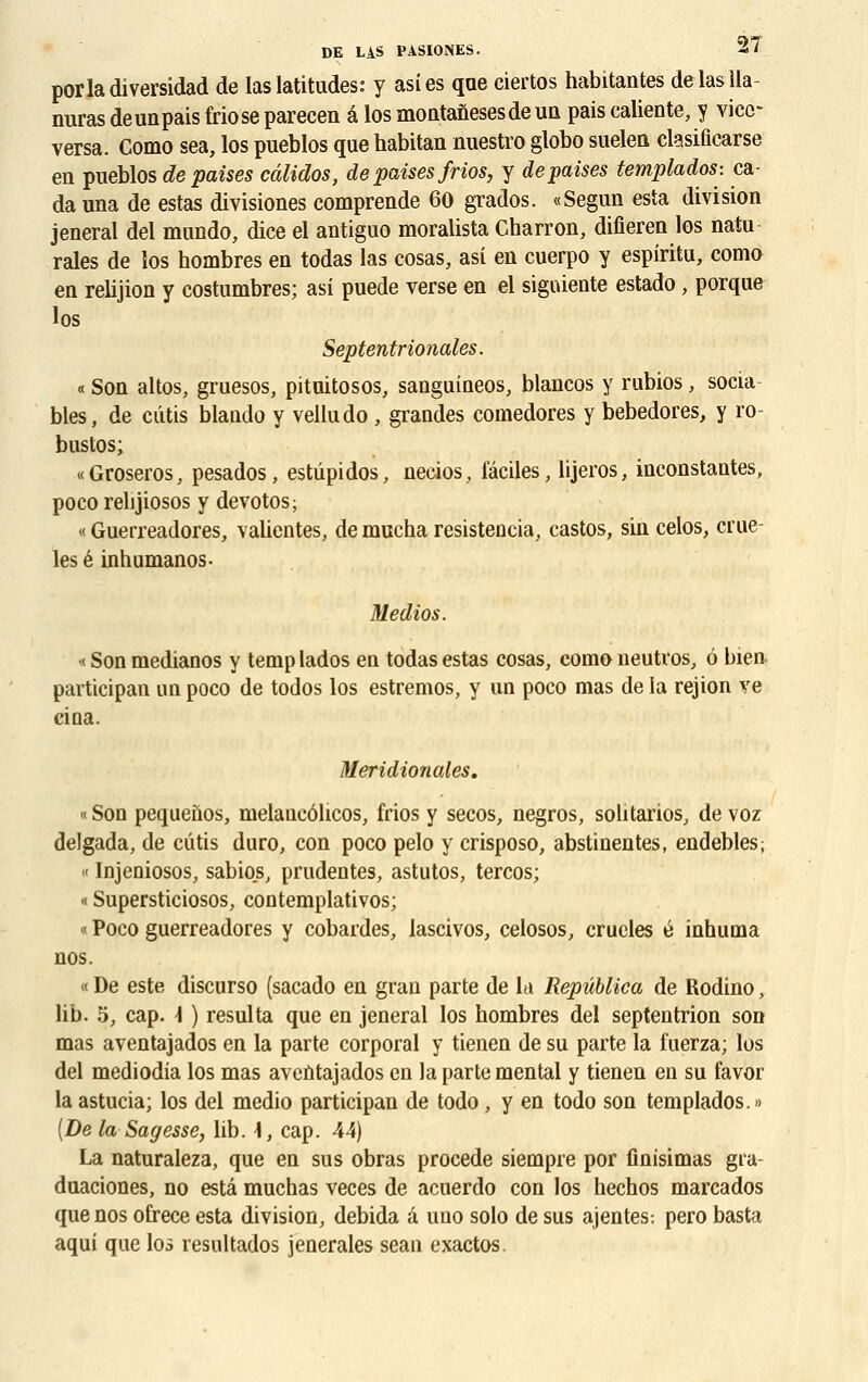 porladiversidad de las latitudes: y asies que ciertos habitantes de las 11a- nuras de un pais Mo se parecen â los montanesesde un pais caliente, y vicc- versa. Como sea, los pueblos que habitan nuestro globo suelen ctesificarse en pueblos de puises câlidos, de paises frios, y depaises templados: ca da una de estas divisiones comprende 60 grados. «Segun esta division jeneral del mundo, dice el antiguo moralista Charron, difieren los natu raies de los hombres en todas las cosas, asi en cuerpo y espiritu, como en relijion y costumbres; asi puede verse en el siguiente estado, porque los Septentrionales. « Son altos, gruesos, pituitosos, sauguineos, blancos y rubios, socia blés, de ciitis blando y velludo , grandes comedores y bebedores, y ro- bustos; «Groseros, pesados, estûpidos, necios, faciles, lijeros, inconstantes, poco rehjiosos y devotos; « Guerreadores, valientes, de mucha resistencia, castos, sin celos, crue- les é inhumanos- Medios. « Son medianos y temp lados en todas estas cosas, como neutros, ô bien participan un poco de todos los estremos, y un poco mas de la rejion ve cina. Méridionales. « Son pequenos, melancôlicos, frios y secos, negros, sohtarios, de voz delgada, de cutis duro, con poco pelo y crisposo, abstinentes, endebles; « Injeniosos, sabios, prudentes, astutos, tercos; « Supersticiosos, contemplativos; « Poco guerreadores y cobardes, lascivos, celosos, crucles é inhuma nos. « De este discurso (sacado en grau parte de la Repûblica de Rodino, lib. 5, cap. \ ) résulta que en jeneral los hombres del septentrion son mas aventajados en la parte corporal y tienen de su parte la fuerza; los del mediodia los mas aventajados en la parte mental y tienen en su favor la astucia; los del medio participan de todo, y en todo son templados.» [De la Sagesse, lib. \, cap. 44) La naturaleza, que en sus obras procède siempre por finisimas gia- duaciones, no esta muchas veces de acuerdo con los hechos marcados que nos ofrece esta division, debida a uno solo de sus ajentes: pero basta aqui que los resultados jenerales seau exactos.