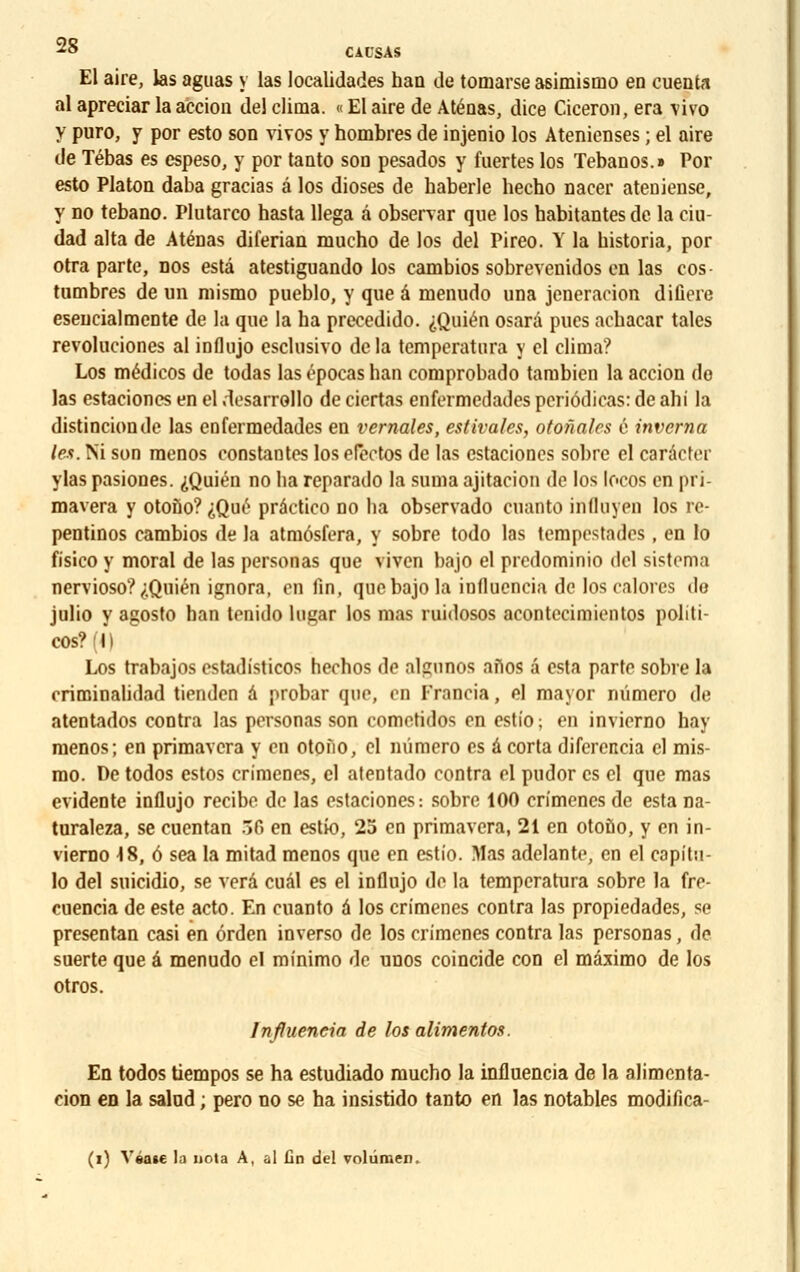 El aire, las aguas y las localidades han de tomarse asimismo en cuenta al apreciar la accion del clima. « El aire de Atéaas, dice Ciceron, era -vivo y puro, y por esto son vivos y hombres de injenio los Atenienses ; el aire de Tébas es espeso, y por tanto son pesados y fuertes los Tebanos.» Por esto Platon daba gracias â los dioses de haberle hecho nacer ateniense, y no tebano. Plutarco hasta llega â observar que los habitantes de la eiu- dad alta de Aténas diferian mucho de los del Pireo. Y la bistoria, por otra parte, nos esta atestiguando los cambios sobrevenidos en las cos- tumbres de un mismo pueblo, y que â menudo una jcneraeion difiere esencialmente de la que la ha precedido. ,;.Quién osarâ pues acbacar taies revoluciones al influjo esclusivo delà temperatura y el clima? Los médicos de todas las épocas han comprobado tarabien la accion do las estaciones en el desarrollo de ciertas enfermedades pcriôdicas: de ahi la distincionde las enfermedades en vcrnales, estivales, otonalcs é inverna 1rs. Ni son menos constantes los electos de las estaciones sobre el carâcter ylas pasiones. ^Quién no ha reparado la suma ajitacion de los locos en pri- mavera y otono? iQu£ prâctico no ha observado cuanto influyen los re- pentinos cambios de la atmôsfera, y sobre todo las tempestades , en lo fi'sico y moral de las personas que viven bajo el predominio del sistema nervioso?,;.Quién ignora, enfin, quebajo la influencia de los calorcs do julio y agosto han tenido higar los mas ruidosos acontecimientos politi- cos?m Los trabajos estadisticos hechos de algnnos afiofl â esta parte sobre la rritninalidad tienden â probar que, en Francia, el mayor numéro de atentados contra las personas son cometidos en estio; en invierno hay menos; en primavera y en otofio, cl numéro es a corta diferencia el mis- mo. De todos estos crimenes, el atentado contra el pudor es cl que mas évidente influjo recibe de las estaciones: sobre 100 crimenes de esta na- turaleza, se cuentan 56 en estk), 25 en primavera, 21 en otoùo, y en in- vierno ^8,6 sea la mitad menos que en estio. Mas adelante, en el capitu- lo del suicidio, se verâ cuâl es el influjo de la temperatura sobre la fre- cuencia de este acto. En cuanto à los crimenes contra las propiedades, se presentan casi en érden inverso de los crimenes contra las personas, de suerte que â menudo el minimo de unos coincide con el mâximo de los otros. Influencia de los alimentes. En todos tiempos se ha estudiado mucho la influencia de la alimenta- cion en la salnd ; pero no se ha insistido tanto en las notables modifica- (i) Ysase la nota A, al un del volûmen.