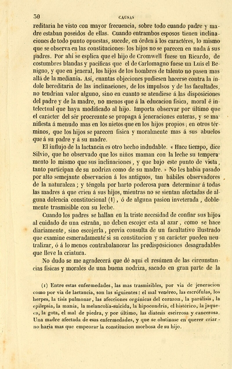 reditaria he visto con mayor frecuencia, sobre todo cuando padre y ma- dré estaban poseidos de ellas. Cuando entrambos esposos tienen inclina - ciones de todo punto opuestas, sucede, en ôrden â los caractères, lo mismo que se observa en las constituciones: los hijos no se parecen en nada â sus padres. Por ahi se esplica queel hijo de Cromwell fuese un Ricardo, de costumbres blandas y pacificas que el de Carlomagno fuese un Luis el Be- nigno, y que en jeneral, los hijos de los hombres de talento no pasen mas alla de la medianîa. Asi, cuantas objeciones pudiesen hacerse contra la in- dole hereditaria de las inclinaeiones, de los impulsos y de las facultades, no tendrian valor alguno, sino en cuanto se atendiese a las disposiciones del padre y de la madré, no menos que â la educacion fisica, moral é in- telectual que haya modificado al hijo. Importa observar por ûltimo que el carâcter del sér procréante se propaga â jeneraciones enteras, y se ma- niliesta â menudo mas en los nietos que en los hijos propios ; en otros tér- minos, que los hijos se parecen fisica y moralmente mas â sus abuelos que â su padre y é su madré. El influjo de la lactancia es otro hecho indudable. « Hace tiempo, dice Silvio, que he observado que los nihos maman con la lèche su tempera- mento lo mismo que sus inclinaeioûes, y que bajo este punto de vista, tanto participan de su nodriza como de su madré. » No les habia pasado por alto semejante observacion â los antiguos, tan habiles observadores de la naturaleza ; y téngola por harto poderosa para déterminai' â todas las madrés â que crien â sus hijos, mientras no se sientan afectadas de al- guna dolencia constitucional (I), 6 de alguna pasion inveterada , doble- mente trasmisible con su lèche. Cuando los padres se hallan en la triste necesidad de confiar sus hijos al cuidado de una estrana, no deben escojer esta al azar, como se hace diariamente, sino escojerla, previa consulta de un facultativo ilustrado que examine esmeradamente'si su constitucion y su carâcter pueden neu- tralizar, ô a lo menos contrabalancear las predisposiciones desagradables que lleve la criatura. No dudo se me agradecerâ que dé aqui el resûmen de las circunstan- cias fisicas y morales de una buena nodriza, sacado en gran parte de la (i) Entre estas enfermedades, las mas trasmisibles, por via de jeneracion como por via de lactancia, son las siguientes : el mal venéreo, las escrofulas, los herpès, la tisis pulmonar, las afecciones orgànicas del corazon, la parâlisis, la epilepsia, la mania, la melancolia-suîcida, la hipocondria, el histérico, la jaque- ca, la gota, el mal de piedra, y por ultimo, las diatesis escirrosa y cancerosa, Una madré afectada de esas enfermedades, y que se obstinase en querer criar > no haria mas que empeorar la constitucion morbosa de su hijo.