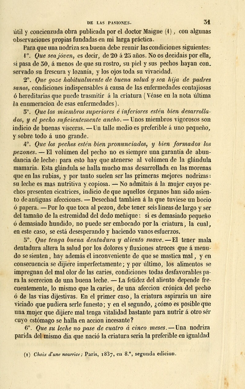 titil y concienzuda obra publicada por el doctor Maigne (\ ), con algunas observaciones propias fundadas en rai larga prâctica. Para que una nodriza sea buena debe reunir las condiciones siguientes-. \ °. Que seajôven, es decir, de 20 a 25 aflos. No os décidais por ella, si pasa de 50, â menos de que su rostro, su piel y sus pechos hayan con, servado su frescura y lozania, y los ojos toda su vivacidad. 2°. Que goze habitualmente de buena salud y sea hija de padres sanos, condiciones indispensables â causa de las enfermedades contajiosas 6 hereditarias que puede trasmitir â la criatura ( Véase en la nota ûltima la enumeracion de esas enfermedades ). 3°. Que los miembros superiores é inferiores estén bien desarrolla- dos, y el pecho suficientemente ancho. — Unos miembros vigorosos son indicio de buenas visceras. —Un talle medio es preferible â uno pequeno, y sobre todo â uno grande. 4°. Que los pechos estén bien pronunciados, y bien formados los pezones. — El volûmen del pecho no es siempre una garantia de abun- dancia de lèche: para esto hay que atenerse al volûmen de la glândula mamaria. Esta glândula se halla mucho mas desarrollada en las morenas que en las rubias, y por tanto suelen ser las primeras mejores nodrizas : su lèche es mas nutritiva y copiosa. — No admitais é la, mujer cuyos pe- chos presenten cicatrices, indicio de que aquellos ôrganos han sido asien- to deantiguas afecciones. — Desechad tambien â la que tuviese un bocio 6 papera. —Por lo que toca al pezon, debe tener seis lineas de largo y ser del tamano de la estremidad del dedo menique : si es demasiado pequeno 6 demasiado hundido, no puede ser embocado por la criatura, la cual, en este caso, se esta desesperando y haciendo vanos esfuerzos. 5°. Que tenga buena dentadura y aliento suave.—El tener mala dentadura altéra la salud por los dolores y fluxiones atroces que â menu- do se sienten, hay ademâs el inconveniente de que se mastica mal, y en consecuencia se dijiere imperfectamente ; y por ûltimo, los alimentos se impregnan del mal olor de las caries, condiciones todas desfavorables pa- ra la secrecion de una buena lèche. — La fetidez del aliento dépende fre- cuentemente, lo mismo que la caries, de una afeccion crônica del pecho 6 de las vias dijestivas. En el primer caso, la criatura aspiraria un aire viciado que pudiera série funesto; y en el segundo, ^como es posible que una mujer que dijiere mal tenga vitalidad bastante para nutrir â otro sér cuyo cstômago se halla en accion incesante ? 6°. Que su lèche no pase de cuatro â cinco meses.—Una nodriza parida del mismo dia que naciô la criatura séria la preferible en igualdad (i) Choix d'une nourrice; Paris, 1837, en 8.8, segunda edieion.