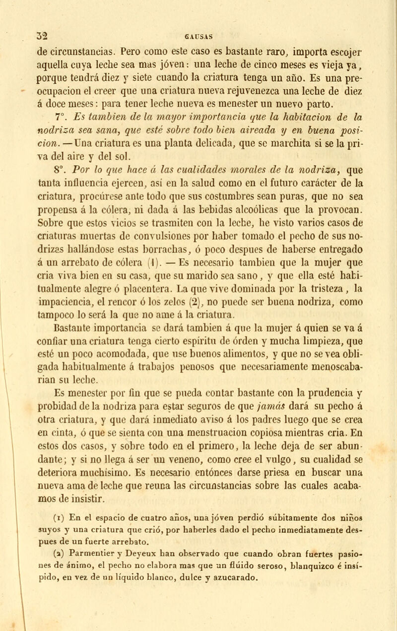 de circunstaneias. Pero como este caso es bastaute rare-, importa escojer aquella cuya lèche sea mas jôven : una lèche de cinco meses es vieja ya, porqae teadrâ diez y siete cuando la criatura teûga un ano. Es una pre- ocupacion el créer que una criatura nueva rejuvenezea una lèche de diez é doce meses : para tener lèche nueva es menester un nuevo parto. 7°. £5 tambien de la mayor importancia que la habitation de la nodriza sea sana, que esté sobre todo bien aireada y en buena posi- tion. — Una criatura es una planta delicada, que se marchita si se la pri- va del aire y del sol. 8°. Por lo que hace â las cualidades morales de la nodriza, que tanta inflnencia ejercen, asi en la salud como en el futuro carâcter de la criatura, proeûrese anle todo que sus costumbres sean puras, que no sea propensa â la cèlera, ni dada â las bebidas alcoôlicas que la provocan. Sobre que estos vicios se trasraiten cou la lèche, he visto varios casos de criaturas muertas de convulsiones por haber tomado el pecho de susno- drizas ballândose estas borrachas, 6 poco despucs de haberse entregado â un arrebato de côlera (I). — Es necesario tambien que la mujer que cria viva bien en su casa, que su marido sea sano, y que ella esté habi- tualmente alcgre 6 placentera. La que vive dominada por la tristeza, la impaciencia, el rencor ô los zelos (2), no puede ser buena nodriza, como tampoco lo sera la que no ame â la criatura. Bastaute importancia se darâ tambien â que la mujer â quien se va â confiar una criatura tenga cierto espiritu de ôrden y mucha limpieza, que esté un poco acomodada, que use buenos alimentos, y que no se vea obli- gada habitualmente â trabajos penosos que necesariamente menoscaba- rian su lèche. Es menester por fin que se pueda contar bastante con la prudencia y probidad de la nodriza para estar seguros de que jamâs darâ su pecho â otra criatura, y que darâ inmediato aviso â los padres luego que se créa en cinta, 6 que se sienta con una menstruacion copiosa mientras cria. En estos dos casos, y sobre todo en el primero, la lèche déjà de ser abun- dante; y si no llega â ser un veneno, como crée el vulgo, su cualidad se détériora muchisimo. Es necesario entônees darse priesa en buscar una nueva ama de lèche que reuna las circunstaneias sobre las cuales acaba- mos de insistir. (1) En el espacio de cuatro anos, unajoven perdio sùbitamente dos nir.os suyos y una criatura que criô, por haberles dado el pecho inmediatamente des- pues de un fuerte arrebato. (a) Parmentier y Deyeux han observado que cuando obran fuertes pasio- nes de ânimo, el pecho no élabora mas que un fluido seroso, blanquizco é insi- pido, en vez de un liquido blanco, dulce y azucarado.