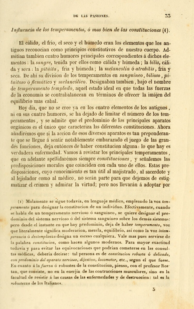 Influencia de los temperamentos, 6 mas bien de las constituciones (\). El câlido, el frio, el seco y el hûmedo eran los elementos que los an- tiguos reconocian como principios constitutives de nuestro cuerpo. Ad- mitiau tambien cuatro huraores principales correspondientes a dichos ele- mentos : la sangre, tenida por ellos como câlida y hûmeda ; la bilis, câli- da y seca : lapitûita, fria y hûmeda; la melancolia à atrabilis, fria y seca. De ahi su division de los temperamentos en sanguineo, bilioso ,pi- tuitoso oflemùtico y melancôlico. Designaban tambien, bajo el nombre de temperamento tcmplado, aquel estado idéal en que todas las fuerzas de la economia se contrabalancean en términos de ofrecer la imajen del equilibrio mas cabal. Hoy dia, que no se crée va en los cuatro elementos de los antiguos, ni en sus cuatro humores, se ha dcjado de limitar el numéro de los tem- peramentos , y se admite que el prcdominio de los principales aparatos orgànicos es el ûnico que caracteriza las diferentes constituciones. Ahora afiadirémos que si la accion de esos diversos aparatos es tan prépondéran- te que se llegue a sentir notablemente embarazado el juego de las gran- des lunciones, déjà enténces de haber constitucion alguna: lo que hay es vcrdadera enfermcdad. Vamos â revistar los principales temperamentos, que en adelante apellidarémos siempre constituciones, y senalemos las predisposiciones morales que coinciden con cada uno de ellos. Estas pre- disposiciones, cuyo conocimiento es tan util al majistrado, al sacerdote y al lejislador como al niédico, no serin parte para que dejemos de estig- matizar el crimen y admirai1 la virtud; pero nos llevarân â adoptar por (i) Malainente se sigue todavia, en lenguoje médico, empleando la voz tem- peramento para designar la constitucion de un individuo. Efectivamente, cuando se iiabla de un temperamento nervioso 6 sanguineo, se quiere designar el pre- domiuio del sistema nervioso 6 del sistema saugui'neo sobre los déniés sistemas: pero desde el instante en que hay predominio, déjà de haber temperamento, voz que literalmente sigoifica mùdeiacion, mezcla, equilibrio. asi como la voz intem- perancia ô destemplama désigna un esceso cualquiera. Vale mas pues servirse de la palabra constitucion, como hacen algunos modernos. Para mayor exactitud todavia y para evitar las equivocaciones que podrian cometerse en las consul- tas médicas, deberia decirse: tal persona es de constitucion robusta 6 delicada, con predominio dtl aparato nervioso, dijestivo, locomotor, etc., segun el que fuese. En cuanto â la fuerza ô robustez de la constitucion, pienso, con el profesor Ros- t.ui. que consiste, no en la enerjia de las contracciones musc-ulares, sino en la facultad de resistir â las causas de las «nfermedades y de destruoeion: tal es la •obustezia de los Italianov