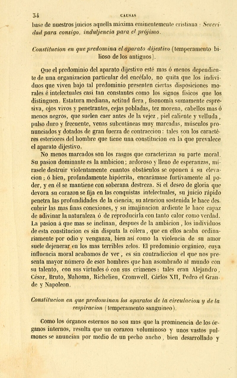 base de nuestros juicios aquella màxima eminentemeuto riistiaua : Severi- dadpara consigo, induljencia para• ei} prbjimo. Constitution en que prédomina elaparato dijestivo (temperaniento bi- lioso de los antignos). Que el predominio del aparato dijestivo esté mas ô menos dependien- te de una organizacion particular del encéfalo, no quita que los indivi- duos que viven bajo tal predominio presenten ciertas disposiciones mo- rales é inteleetuales casi tan constantes como los signos fisicos que los distinguen, Estaturamediana, actitud fiera, fisonomia sumamente espre- siva, ojos vivos y pénétrantes, cejas pobladas, tez morena, cabellos mas ô menos negros, que suelen caer antes de la vejez, piel caliente y velluda, pulso duro y frecuente, venas subcutâneas muy marcadas, mûsculos pro- nunciados y dotados de gran fuerza de contraccion : taies son los caractè- res esteriores del hombre que tiene una coustitucion en la que prevalece el aparato dijestivo. No menos marcados son los rasgos que caracterizan su parte moral. Su pasion dominante es la ambicion ; ardoroso y lleno de esperanzas, mi- rasele destruir violentamente cuantos obstâculos se oponen â su éléva- tion ; 6 bien, profundamente hipôcrita, encarâmase furtivamente al po- der, y en él se mantiene con soberana destreza. Si el deseo de gloria que dévora su corazon se fija en las conquistas intelectuales, su juicio répido pénétra las profundidades de la ciencia; su atencion sostenida le hace des- cubiïr las mas ûnas conexiones, y su imajinacion ardiente le bace capaz de adivinar la naturaleza ô de reproducirla con tanto calor como verdad. La pasion â que mas se inclinan, despues de la ambicion, los individuos de esta constitution es sin disputa la côlera, que en ellos acaba ordina- riamente por odio y venganza, bien asi como la violencia de su amor suele dejenerar en los mas terribles zelos. El predominio orgânico, cuya influencia moral acabamos de ver, es sin contradiction el que nos pré- senta mayor numéro de esos hombres que han asombrado al mundo con su talento, con sus virtudes ô con sus crimenes: taies eran Alejandro, César, Bruto, Mahoma, Richelieu, Cromwell, Carlos XII, Pedro el Gran- de y Napoléon. Constitution en que predominan los aparatos de la circulation y de la respiration ( temperaniento sanguineo). Como los ôrganos esternos no son mas que la prominencia de los ôr- ganos internos, résulta que un corazon voluminoso y unos vastos pul- mones se anuncian por medio de un pecbo ancho , bien desarrollado y