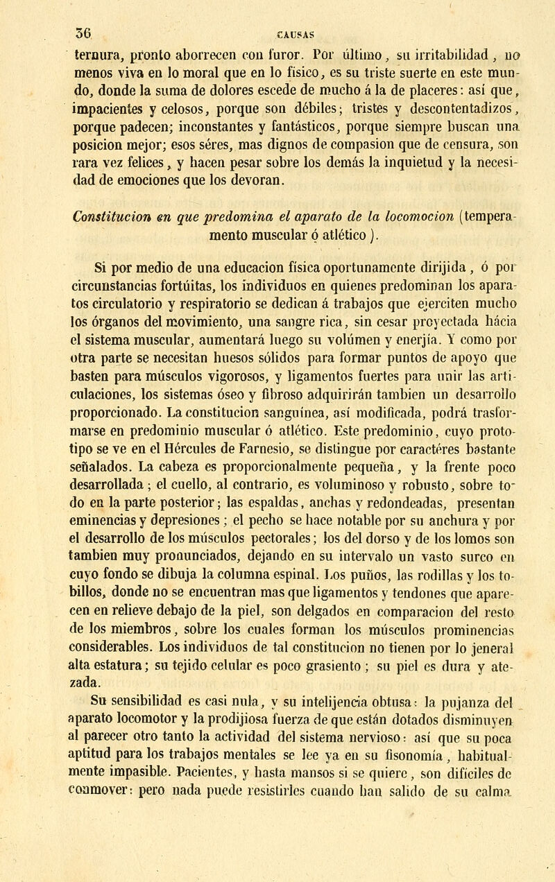 ternura, pfonto aborrecen con l'uror. Por ûltimo, su irritabilidad , no menos viva en lo moral que en lo fisieo, es su triste suerte en este muo- do, donde la suma de dolores escede de mucho a la de placeres : asi que, impatientes y celosos, porque son débiles ; tristes y descontentadizos, porque padecen; inconstantes y fantâsticos, porque siempre buscan una posicion mejor; esos séres, mas dignos de compasion que de censura, son rara vez felices, y hacen pesar sobre los demâs la inquietud y la necesi- dad de emociones que los devoran. Constitution en que prédomina el aparato de la locomotion ( tempera- mento muscular o atlético ). Si por medio de una educacion fisica oportunamente dirijida, 6 por circunstancias fortûitas, los individuos en quienes predominan los apara- tos circulatorio y respiratorio se dedican â trabajos que ejerciten mucho los ôrganos del movimiento, una sangre rica, sin césar prcyectada hâcia el sistema muscular, aumentarâ luego su volûmen y enerjia. Y como por otra parte se necesitan hnesos sôlidos para formar puntos de apoyo que basten para mûsculos vigorosos, y ligamentos fuertes para unir las arti- culaciones, los sistemas ôseo y fibroso adquirirân tambien un desarroilo proporcionado. La constitution sanguinea, asi modificada, podrâ trasfor- marse en predominio muscular ô atlético. Este predominio, cuyo proto- tipo se ve en el Hercules de Farnesio, se distingue por caractères bastante senalados. La cabeza es proporcionalmente pequena, y la frente poco desarrollada ; el cuello, al contrario, es voluminoso y robusto, sobre to* do en la parte posterior ; las espaldas, anchas y redondeadas, presentan eminencias y depresiones ; el pecho se hace notable por su anchura y por el desarroilo de los mûsculos pectorales ; los del dorso y de los lomos son tambien muy proounciados, dejando en su intervalo un vasto surco en cuyo fondo se dibuja la columna espinal. Los punos, las rodillas y los to- billos, donde no se encuentran mas que ligamentos y tendones que apare- cen en relieve debajo de la piel, son delgados en comparacion del resta de los miembros, sobre los cuales forman los mûsculos prominencias considérables. Los individuos de tal constitution no tienen por lo jeneral alta estatura ; su tejido celular es poco grasiento ; su piel es dura y ate- zada. Su sensibilidad es casi nula, y su intelijentia obtusa: la pujanza del aparato locomotor y la prodijiosa fuerza de que estan dotados disminuyen al parecer otro tanto la actividad del sistema nervioso : asi que su poca aptitud para los trabajos mentales se lee ya en su fîsonomia, habitual- mente impasible. Pacientes, y hasta mansos si se quiere, son dificiles de conmover: pero nada puede resistirles cuando ban salido de su calma