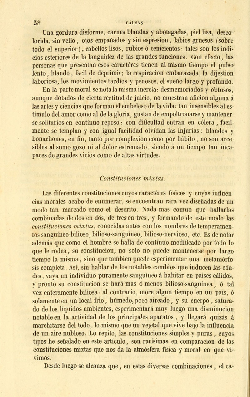 Una gordura disforme, carnes blaadas y abotagadas, piel Usa, desco- lorida, sin vello, ojos empanados y sin espresion, labios gruesos (sobre todo el superior ), cabellos lisos, rubios ô cenicientos : taies son los indi- cios esteriores de la languidez de las grandes funciones. Con efecto, las personas que presentan esos caractères tienen al mismo tiempo el pulso lento, blando, fâcil de deprimir; la respiration embarazada, la dijestion laboriosa, los movimientos tardios y penosos, el sueno largo y profundo. En la parte moral senotalamismainercia: desmemoriados y obtusos, aunque dotados de cierta rectitud de juicio, no muestran afîcion alguna a las artes y ciencias que forman el embeleso de la vida: tan insensibles al es- timulo del arnor como al de la gloria, gustan de empoltronarse y mantener- se solitarios en continuo reposo : con dificultad entran en côlera, facil- mente se templan y con igual facilidad olvidan las injurias : blandos y bonachones, en fiu, tanto por complexion como por hàbito, no son acce- sibles al sumo gozo ni al dolor estremado, siendo â un tiempo tan inca- paces de grandes vicios como de altas virtudes. Constituciones mixtas. Las difefentes constituciones cuyos caractères fisicos y cuyas inflnen cias morales acabo de enumerar, se encuentran rara vez disefiadas de un modo tan marcado como el descrito. Nada mas comun que hallarlas combinadas de dos en dos, de très en très, y formando de este modo las constituciones mixtas, conocidas antes con los nombres de temperamen- tos saDguineo-bilioso, bilioso-sanguineo, bilioso-nervioso, etc. Es de notar ademâs que como el hombre se halla de continuo modificado por todo lo que le rodea, su constitucion, no solo no puede mantenerse por largo tiempo la misma, sino que tambien puede esperimentar una metamôrfo sis compléta. Asî, sin hablar de los notables cambios que inducen las eda- des, vaya un individuo puramente sanguineo â habitar en paises câlidos, y pronto su constitucion se harâ mas ô menos bilioso-sanguinea, ô ta! vez enteramente biliosa-. al contrario, more algun tiempo en un pais, ô solamenteen un local Mo, hûmedo, poco aireado, y su cuerpo, satura- do de los liquidos ambientes, esperimentarâ muy luego una disminucion notable en la actividad de los principales aparatos, y llegarâ quizés â marcbitarse del todo, lo mismo que un vejetal que vive bajo la influencia de un aire nubloso. Lo repito, las constituciones simples y puras, cuyos tipos he senalado en este articulo, son rarisimas en comparacion de las constituciones mixtas que nos da la atmôsfera fisica y moral en que vi~. vimos. Desde luego se alcanza que, en estas diversas combinaciones, el ca-