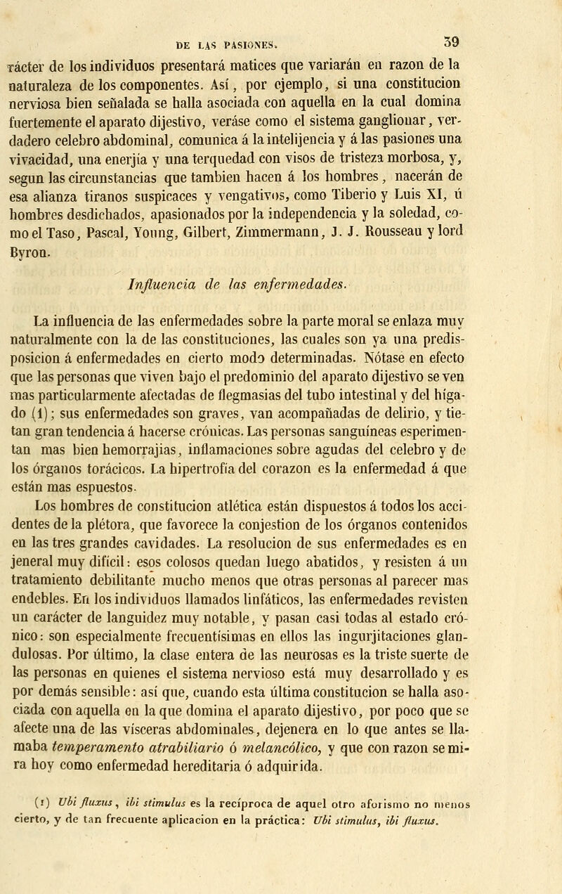 râcter de los iodividuos presentarâ matices que variarân en razon de la naluraleza de los componentes. Asi, por cjemplo, si una constitucion nerviosa bien senalada se halla asociada con aquella en la cual domina fuertemente el aparato dijestivo, verâse como el sistema gangliouar, ver- dadero celebro abdominal, comunica a laintelijenciay âlas pasiones una vivacidad, una enerjia y una terquedad con visos de tristeza morbosa, y, segun las circunstancias que tambien hacen a los hombres, nacerân de esa alianza tiranos suspicaces y vengativos, como ïiberio y Luis XI, û hombres desdichados, apasionados por la independencia y la soledad, co- mo elTaso, Pascal, Young, Gilbert, Zimmermann, J. J. Rousseau y lord Byron. Infiuencia de las enfermedades. La infiuencia de las enfermedades sobre la parte moral se enlaza muy naturalmente con la de las constituciones, las cuales son ya una predis- posicion a enfermedades en cierto modo determinadas. Nôtase en efecto que laspersonas que viven bajo el predominio del aparato dijestivo se ven mas particularmente afectadas de flegmasias del tubo intestinal y del higa- do (1); sus enfermedades son graves, van acompanadas de delirio, y tie- tan gran tendencia â hacerse crôuicas. Las personas sanguineas esperimen- tan mas bien hemorrajias, inflamaciones sobre agudas del celebro y de los ôrganos toracicos. La hipertrofia del corazon es la enfermedad â que estân mas espuestos. Los hombres de constitucion atlética estân dispuestos â todos los acci- dentes de la plétora, que favorece la conjestion de los ôrganos contenidos en las très grandes cavidades. La resolucion de sus enfermedades es en jeneral muy dificil : esos colosos quedan luego abatidos, y resisten a un tratamiento débilitante mucho menos que orras personas al parecer mas endebles. En los individuos llamados linfâticos, las enfermedades revisten un carâcter de languidez muy notable, y pasan casi todas al estado crô- nico: son especialmente frecuentisimas en ellos las ingurjitaciones glan- dulosas. Por ûltimo, la clase entera de las neurosas es la triste suerte de las personas en quienes el sistema nervioso esta muy desarrollado y es por demâs sensible: asi que, cuando esta ûltimaconstitucion se halla aso- ciada con aquella en la que domina el aparato dijestivo, por poco que se afecte una de las visceras abdominales, dejenera en lo que antes se 11a- maba temperamento atrabiliario 6 melancôlico, y que con razon se mi- ra hoy como enfermedad hereditaria ô adquirida. (i) Ubi fluxus, ibi stimulus es la recfproca de aquel otro aforismo no menos cierto, y de tan frecuente aplicacion en la prâctica: Ubi stimulus, ibi fluxus.