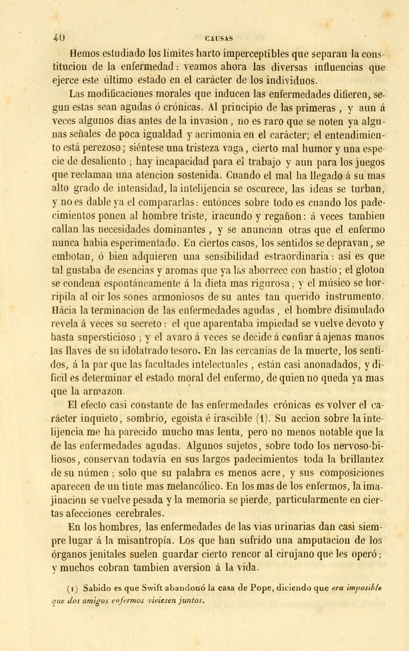 Hetnos estudiado los limites harto imperceptibles que separan la cons- titucion de la enfermedad : veamos ahora las diversas influencias que ejerce este ûltimo estado en el carâcter de los individuos. Las modificaciones morales que inducen las enfermedades difiereo, se- gun estas sean agudas 6 crônicas. Al principio de las primeras , y auu â veces algunos dias antes de la invasion, no es raro que se noten ya algu- nas senales de poca igualdad y acrimonia en el carâcter; el entendimien- to esta perezoso ; siéntese una tristeza vaga, cierto mal humor y una espe- cie de desaliento ; hay incapacidad para el trabajo y aun para los juegos que reclaman una atencion sostenida. Cuando el mal ha llegado â su mas alto grado de intensidad, laintelijencia se oscurece, las ideas se turban, y no es dable ya el compararlas : entônces sobre todo es cuando los pade- cimientos ponen al hombre triste, iracundo y reganon : â veces tambien callan las necesidades dominantes, y se anuncian otras que el eufermo nunca habia esperimentado. En ciertos casos, los sentidos se depravan, se embotan, 6 bien adquiercn una sensibilidad estraordinaria : asi es que tal gustaba de esencias y aromas que ya las aborrecc con hastio ; el gloton se condena espontâneamente à la dieta mas rigurosa ; y cl mûsico se hor- ripila al oir los sones armoniosos de su antes tan querido instrumente Hâcia la terminacion de las enfermedades agudas, el hombre disimulado révéla â veces su secreto : cl que aparentaba irapiedad se vuelve devoto y hasta supersticioso ; y el avaro â veces se décide a couliar â ajenas mauos las llaves de su idolatrado tesoro. En las cercanias de la muerte, los senti- dos, â la par que las facultades intelectuales, estân casi anonadados, y di- ficil es déterminai el estado moral del enfermo, de quienno queda ya mas que la armazon. El efecto casi constante de las enfermedades crônicas es volver el ca- râcter inquieto, sombrio, egoista é irascible (1). Su accion sobre lainte- lijencia me ha parecido mucho mas lenta, pero no menos notable que la de las enfermedades agudas. Algunos sujetos, sobre todo los nervoso-bi- liosos, conservan todavia en sus largos padecimientos toda la brillantez de su nûmen ; solo que su palabra es menos acre, y sus composiciones aparecen de un tinte mas melancôlico. En los mas de los enfermos, laima- jinacion se vuelve pesada y la memoria se pierde, particularmente en cier- tas afecciones cérébrales. En los hombres, las enfermedades de las vias urinarias dan casi siem- pre lugar â la misantropia. Los que han sufrido una amputaciou de los ôrganos jenitales suelen guardar cierto rencor al cirujano que les operô ; y muchos cobran tambien aversion â la vida. (i) Sabido es que Swift abandono la casa de Pope, diciendo que e.ra ïmposible que dos amigos enfermos vïvïesen juntos.