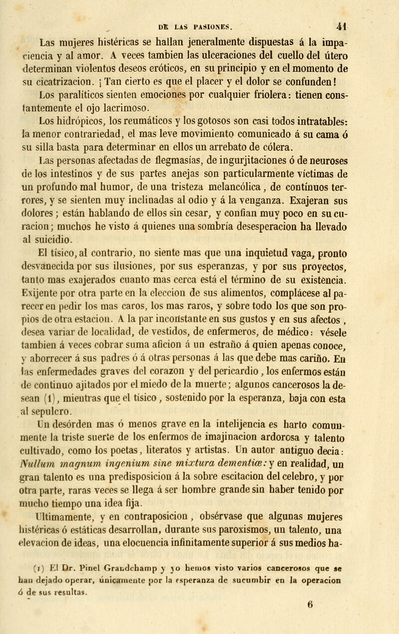 Las ranjeres histéricas se hallan jeneralmente dispuestas â la impa- rs iencia y al amor. A veces tambien las ulceraciones del cuello del utero determinan violentes deseos erôticos, en su principio y en el momento de su cicatrizacïon. j Tan cierto es que el placer y el dolor se confunden! Los paraliticos sienten emociones por cualquier friolera: tienen cons- fantemente el ojo lacrinioso. Los hidrôpicos, los reumâticos y los gotosos son casi todos intratables: la menor contrariedad, el mas levé movimiento comunicado â su cama ô su silla basta para determinar en ellos un arrebato de côlera. Las personas afectadas de flegmasias, de ingurjitaciones 6 de neuroses de los intestinos y de sus partes anejas son particularmente victimas de un profundo mal humor, de una tristeza melancôlica, de continuos ter- rores, y se sienten muy inelinadas al odio y â la veuganza. Exajeran sus dolores ; estân hablando de ellos sin césar, y confian muy poco en su cu- racion ; muchos he visto â quienes una sombria desesperacion ha llevado al suicidio. El tisico, al contrario, no siente mas que una inquietud vaga, pronto desvanecida por sus ilusiones, por sus esperanzas, y por sus proyeetos, tanto mas exajerados cuanto mas cerca esta el término de su existencia. Exijente por otra parte en la eleccion de sus alimentos, complâcese al pa- recer en pedir los mas caros, los mas raros, y sobre todo los que son pro- pios de otra estaciou. A la par inconstante en sus gustos y en sus afectos , desea variar de localidad, de vestidos, de enfermeros, de médico : vésele tambien â veces cobrar suma aficion â un estrano â quien apenas conoce, y aborrecer â sus padres ô â otras personas â las que debe mas carino. En las enfermedades graves del corazon y del pericardio, los enfermes estân de continuo ajitados por el miedo de la muerte ; algunos cancerosos la de- sean (1), mieutias que el tisico, sostenido por la esperanza, baja con esta alsepulcro. Un desôrden mas 6 menos grave en la intelijencia es harto comun- mente la triste suerte de los enfermos de imajinacion ardorosa y talento cultivado, como los poetas, literatos y artistas. Un autor antiguo decia: Nullum magnum ingenium sine mixtura dementiœ:y en realidad, un gran talento es una predisposicion â la sobre escitacion del celebro, y por otra parte, raras veces se llega â ser hombre grande sin haber tenido por inucho tiempo una idea flja. Ultimamente, y en contraposicion, obsérvase que algunas mujeres histéricas ô estâticas desarrollan, durante sus paroxismos, un talento, una elevacion de ideas, una elocuencia infinitamente superior â sus medios ha- (i) El Dr. Pinel Grabdchamp y jo heruos visto varios cancerosos que se han dejado operar, ûnicainente por la rsperanza de sucnmbir en la operacion 6 de sus résultas. 6